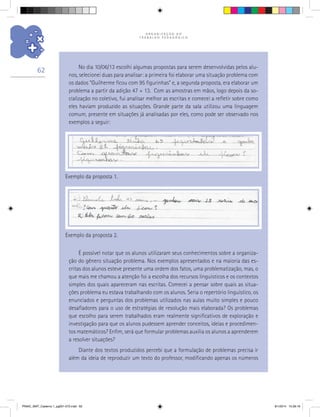 O R G A N I Z A Ç Ã O D O
T R A B A L H O P E D A G Ó G I C O
62
Exemplo da proposta 1.
Exemplo da proposta 2.
É possível notar que os alunos utilizaram seus conhecimentos sobre a organiza-
ção do gênero situação problema. Nos exemplos apresentados e na maioria das es-
critas dos alunos esteve presente uma ordem dos fatos, uma problematização, mas, o
que mais me chamou a atenção foi a escolha dos recursos linguísticos e os contextos
simples dos quais apareceram nas escritas. Comecei a pensar sobre quais as situa-
ções problema eu estava trabalhando com os alunos. Seria o repertório linguístico, os
enunciados e perguntas dos problemas utilizados nas aulas muito simples e pouco
desafiadores para o uso de estratégias de resolução mais elaborada? Os problemas
que escolho para serem trabalhados eram realmente significativos de exploração e
investigação para que os alunos pudessem aprender conceitos, ideias e procedimen-
tos matemáticos? Enfim, será que formular problemas auxilia os alunos a aprenderem
a resolver situações?
Diante dos textos produzidos percebi que a formulação de problemas precisa ir
além da ideia de reproduzir um texto do professor, modificando apenas os números
No dia 10/06/13 escolhi algumas propostas para serem desenvolvidas pelos alu-
nos, selecionei duas para analisar: a primeira foi elaborar uma situação problema com
os dados “Guilherme ficou com 95 figurinhas” e, a segunda proposta, era elaborar um
problema a partir da adição 47 + 13. Com as amostras em mãos, logo depois da so-
cialização no coletivo, fui analisar melhor as escritas e comecei a refletir sobre como
eles haviam produzido as situações. Grande parte da sala utilizou uma linguagem
comum, presente em situações já analisadas por eles, como pode ser observado nos
exemplos a seguir:
PNAIC_MAT_Caderno 1_pg001-072.indd 62 9/1/2014 15:26:16
 