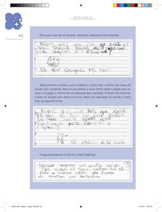 O R G A N I Z A Ç Ã O D O
T R A B A L H O P E D A G Ó G I C O
64
Nesse primeiro exemplo, a aluna elaborou o texto, mas o mesmo não estava de
acordo com a proposta. Nota-se que embora a aluna tenha usado a adição para re-
solver a situação, a mesma não era adequada para resolução. O desafio de reescrever
o texto foi lançado para todos os alunos; depois da negociação do sentido, o texto
ficou da seguinte forma:
A segunda proposta revista foi a mais trabalhosa:
Para que a aula não se tornasse cansativa, analisamos três propostas:
PNAIC_MAT_Caderno 1_pg001-072.indd 64 9/1/2014 15:26:18
 