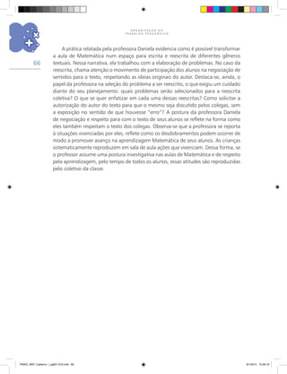 O R G A N I Z A Ç Ã O D O
T R A B A L H O P E D A G Ó G I C O
66
A prática relatada pela professora Daniela evidencia como é possível transformar
a aula de Matemática num espaço para escrita e reescrita de diferentes gêneros
textuais. Nessa narrativa, ela trabalhou com a elaboração de problemas. No caso da
reescrita, chama atenção o movimento de participação dos alunos na negociação de
sentidos para o texto, respeitando as ideias originais do autor. Destaca-se, ainda, o
papel da professora na seleção do problema a ser reescrito, o que exigiu um cuidado
diante do seu planejamento: quais problemas serão selecionados para a reescrita
coletiva? O que se quer enfatizar em cada uma dessas reescritas? Como solicitar a
autorização do autor do texto para que o mesmo seja discutido pelos colegas, sem
a exposição no sentido de que houvesse “erro”? A postura da professora Daniela
de negociação e respeito para com o texto de seus alunos se reflete na forma como
eles também respeitam o texto dos colegas. Observa-se que a professora se reporta
à situações vivenciadas por eles, reflete como os desdobramentos podem ocorrer de
modo a promover avanço na aprendizagem Matemática de seus alunos. As crianças
sistematicamente reproduzem em sala de aula ações que vivenciam. Dessa forma, se
o professor assume uma postura investigativa nas aulas de Matemática e de respeito
pela aprendizagem, pelo tempo de todos os alunos, essas atitudes são reproduzidas
pelo coletivo da classe.
PNAIC_MAT_Caderno 1_pg001-072.indd 66 9/1/2014 15:26:19
 