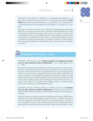 69
O R G A N I Z A Ç Ã O D O
T R A B A L H O P E D A G Ó G I C O
caderno
1
PELLATIERI, Mariana; ROSSI, E.; GRANDO, R. C. Provinha Brasil de Matemática: um
olhar para as resoluções dos alunos de um 2o ano do Ensino Fundamental. Linha
Mestra (Associação de Leitura do Brasil), v. 2, p. 822-827, 2012. Disponível em:
<http://linhamestra21.files.wordpress.com/2012/08/lm_21_18_cole_791_1294.
pdf>.
Nesse texto as autoras apresentam uma análise das resoluções apresentadas pelos
alunos de um segundo ano dessa escola, na Provinha Brasil de Matemática. Trazem
um olhar para os descritores da prova, para a prova em si e para os acertos, erros
e resoluções dos alunos. Os resultados indicam uma discrepância entre os descri-
tores da prova e a provinha em si, bem como um perfil de prova bastante técnico
e pautado em simples reconhecimento de símbolos numéricos e formas básicas,
bem como cálculos simples com quantidades até dez, bem aquém das orientações
curriculares.
Sugestões de leituras – livros
NACARATO, Adair Mendes. (Org.). Práticas docentes em educação matemá-
tica nos anos iniciais do ensino fundamental. 1. ed. Curitiba: Appris, 2013.
v. 1. 165p.
Esse livro traz narrativas de experiências de professoras que atuam nos anos iniciais
do Ensino Fundamental que durante dois anos participaram de um grupo de estu-
dos sobre o ensino de Matemática, coordenado pela autora, quando elas puderam
vivenciar com seus alunos as experiências que eram discutidas e analisadas nesse
espaço de formação. A produção das narrativas foi um processo coletivo no grupo
e cada professora-autora pôde compartilhar com os pares não só as práticas de sala
de sala, mas o próprio processo de sistematizá-las e comunicá-las aos pares, por
meio de suas narrativas. O resultado desse trabalho evidencia a importância dos
grupos como espaços para aprendizagens docentes.
NACARATO, Adair M., MENGALI, Brenda L.S., PASSOS, Carmen L.B. A matemá-
tica nos anos iniciais do ensino fundamental: tecendo fios do ensinar e do
aprender. Belo Horizonte: Autêntica, 2009 (Coleção Tendências em Educação Ma-
temática).
Esse livro faz parte do conjunto de livros da Biblioteca do Professor (PNBE) dispo-
nibilizado em muitas escolas públicas do país. Neste livro, as autoras discutem o
ensino de Matemática nas séries iniciais do ensino fundamental num movimento
entre o aprender e o ensinar. O foco central da obra está nas situações Matemáticas
desenvolvidas em salas de aula dos anos iniciais. A partir dessas situações, as auto-
PNAIC_MAT_Caderno 1_pg001-072.indd 69 9/1/2014 15:26:20
 