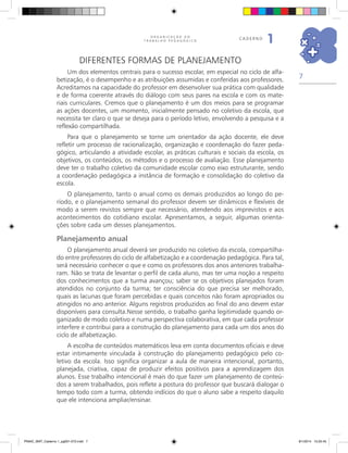 7
O R G A N I Z A Ç Ã O D O
T R A B A L H O P E D A G Ó G I C O
caderno
1
Diferentes formas de planejamento
Um dos elementos centrais para o sucesso escolar, em especial no ciclo de alfa-
betização, é o desempenho e as atribuições assumidas e conferidas aos professores.
Acreditamos na capacidade do professor em desenvolver sua prática com qualidade
e de forma coerente através do diálogo com seus pares na escola e com os mate-
riais curriculares. Cremos que o planejamento é um dos meios para se programar
as ações docentes, um momento, inicialmente pensado no coletivo da escola, que
necessita ter claro o que se deseja para o período letivo, envolvendo a pesquisa e a
reflexão compartilhada.
Para que o planejamento se torne um orientador da ação docente, ele deve
refletir um processo de racionalização, organização e coordenação do fazer peda-
gógico, articulando a atividade escolar, as práticas culturais e sociais da escola, os
objetivos, os conteúdos, os métodos e o processo de avaliação. Esse planejamento
deve ter o trabalho coletivo da comunidade escolar como eixo estruturante, sendo
a coordenação pedagógica a instância de formação e consolidação do coletivo da
escola.
O planejamento, tanto o anual como os demais produzidos ao longo do pe-
ríodo, e o planejamento semanal do professor devem ser dinâmicos e flexíveis de
modo a serem revistos sempre que necessário, atendendo aos imprevistos e aos
acontecimentos do cotidiano escolar. Apresentamos, a seguir, algumas orienta-
ções sobre cada um desses planejamentos.
Planejamento anual
O planejamento anual deverá ser produzido no coletivo da escola, compartilha-
do entre professores do ciclo de alfabetização e a coordenação pedagógica. Para tal,
será necessário conhecer o que e como os professores dos anos anteriores trabalha-
ram. Não se trata de levantar o perfil de cada aluno, mas ter uma noção a respeito
dos conhecimentos que a turma avançou; saber se os objetivos planejados foram
atendidos no conjunto da turma; ter consciência do que precisa ser melhorado,
quais as lacunas que foram percebidas e quais conceitos não foram apropriados ou
atingidos no ano anterior. Alguns registros produzidos ao final do ano devem estar
disponíveis para consulta.Nesse sentido, o trabalho ganha legitimidade quando or-
ganizado de modo coletivo e numa perspectiva colaborativa, em que cada professor
interfere e contribui para a construção do planejamento para cada um dos anos do
ciclo de alfabetização.
A escolha de conteúdos matemáticos leva em conta documentos oficiais e deve
estar intimamente vinculada à construção do planejamento pedagógico pelo co-
letivo da escola. Isso significa organizar a aula de maneira intencional, portanto,
planejada, criativa, capaz de produzir efeitos positivos para a aprendizagem dos
alunos. Esse trabalho intencional é mais do que fazer um planejamento de conteú-
dos a serem trabalhados, pois reflete a postura do professor que buscará dialogar o
tempo todo com a turma, obtendo indícios do que o aluno sabe a respeito daquilo
que ele intenciona ampliar/ensinar.
PNAIC_MAT_Caderno 1_pg001-072.indd 7 9/1/2014 15:25:45
 