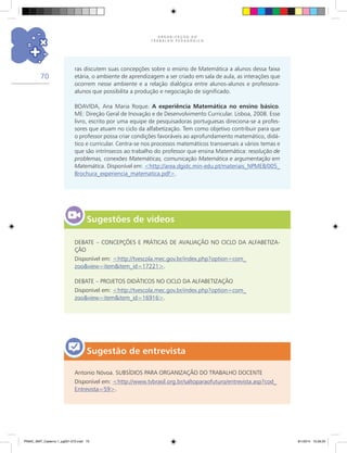 O R G A N I Z A Ç Ã O D O
T R A B A L H O P E D A G Ó G I C O
70
Sugestão de entrevista
ras discutem suas concepções sobre o ensino de Matemática a alunos dessa faixa
etária, o ambiente de aprendizagem a ser criado em sala de aula, as interações que
ocorrem nesse ambiente e a relação dialógica entre alunos-alunos e professora-
alunos que possibilita a produção e negociação de significado.
BOAVIDA, Ana Maria Roque. A experiência Matemática no ensino básico.
ME: Direção Geral de Inovação e de Desenvolvimento Curricular. Lisboa, 2008. Esse
livro, escrito por uma equipe de pesquisadoras portuguesas direciona-se a profes-
sores que atuam no ciclo da alfabetização. Tem como objetivo contribuir para que
o professor possa criar condições favoráveis ao aprofundamento matemático, didá-
tico e curricular. Centra-se nos processos matemáticos transversais a vários temas e
que são intrínsecos ao trabalho do professor que ensina Matemática: resolução de
problemas, conexões Matemáticas, comunicação Matemática e argumentação em
Matemática. Disponível em: <http://area.dgidc.min-edu.pt/materiais_NPMEB/005_
Brochura_experiencia_matematica.pdf>.
Sugestões de vídeos
DEBATE – CONCEPÇÕES E PRÁTICAS DE AVALIAÇÃO NO CICLO DA ALFABETIZA-
ÇÃO
Disponível em: <http://tvescola.mec.gov.br/index.php?option=com_
zoo&view=item&item_id=17221>.
DEBATE – PROJETOS DIDÁTICOS NO CICLO DA ALFABETIZAÇÃO
Disponível em: <http://tvescola.mec.gov.br/index.php?option=com_
zoo&view=item&item_id=16916>.
Antonio Nóvoa. SUBSÍDIOS PARA ORGANIZAÇÃO DO TRABALHO DOCENTE
Disponível em: <http://www.tvbrasil.org.br/saltoparaofuturo/entrevista.asp?cod_
Entrevista=59>.
PNAIC_MAT_Caderno 1_pg001-072.indd 70 9/1/2014 15:26:20
 