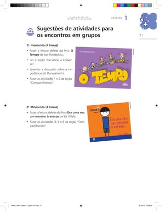 71
O R G A N I Z A Ç Ã O D O
T R A B A L H O P E D A G Ó G I C O
caderno
1
Sugestões de atividades para
os encontros em grupos
1.o
momento (4 horas)
Fazer a leitura deleite do livro•	 O
Tempo de Ivo Minkovicius.
	Ler a seção “Iniciando a Conver-•	
sa”.
	Levantar a discussão sobre a im-•	
portância do Planejamento.
	Fazer as atividades 1 e 2 da seção•	
“Compartilhando”.
2.o
Momento (4 horas)
Fazer a leitura deleite do livro•	 Era uma vez
um menino travesso de Bia Villela.
	Fazer as atividades 3, 4 e 5 da seção “Com-•	
partilhando”.
Reprodução
Reprodução
PNAIC_MAT_Caderno 1_pg001-072.indd 71 9/1/2014 15:26:20
 
