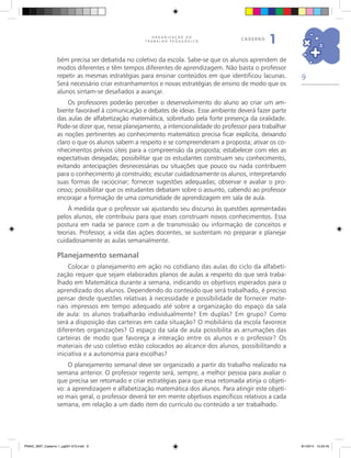 9
O R G A N I Z A Ç Ã O D O
T R A B A L H O P E D A G Ó G I C O
caderno
1
bém precisa ser debatida no coletivo da escola. Sabe-se que os alunos aprendem de
modos diferentes e têm tempos diferentes de aprendizagem. Não basta o professor
repetir as mesmas estratégias para ensinar conteúdos em que identificou lacunas.
Será necessário criar estranhamentos e novas estratégias de ensino de modo que os
alunos sintam-se desafiados a avançar.
Os professores poderão perceber o desenvolvimento do aluno ao criar um am-
biente favorável à comunicação e debates de ideias. Esse ambiente deverá fazer parte
das aulas de alfabetização matemática, sobretudo pela forte presença da oralidade.
Pode-se dizer que, nesse planejamento, a intencionalidade do professor para trabalhar
as noções pertinentes ao conhecimento matemático precisa ficar explícita, deixando
claro o que os alunos sabem a respeito e se compreenderam a proposta; ativar os co-
nhecimentos prévios úteis para a compreensão da proposta; estabelecer com eles as
expectativas desejadas; possibilitar que os estudantes construam seu conhecimento,
evitando antecipações desnecessárias ou situações que pouco ou nada contribuem
para o conhecimento já construído; escutar cuidadosamente os alunos, interpretando
suas formas de raciocinar; fornecer sugestões adequadas; observar e avaliar o pro-
cesso; possibilitar que os estudantes debatam sobre o assunto, cabendo ao professor
encorajar a formação de uma comunidade de aprendizagem em sala de aula.
À medida que o professor vai ajustando seu discurso às questões apresentadas
pelos alunos, ele contribuiu para que esses construam novos conhecimentos. Essa
postura em nada se parece com a de transmissão ou informação de conceitos e
teorias. Professor, a vida das ações docentes, se sustentam no preparar e planejar
cuidadosamente as aulas semanalmente.
Planejamento semanal
Colocar o planejamento em ação no cotidiano das aulas do ciclo da alfabeti-
zação requer que sejam elaborados planos de aulas a respeito do que será traba-
lhado em Matemática durante a semana, indicando os objetivos esperados para o
aprendizado dos alunos. Dependendo do conteúdo que será trabalhado, é preciso
pensar desde questões relativas à necessidade e possibilidade de fornecer mate-
riais impressos em tempo adequado até sobre a organização do espaço da sala
de aula: os alunos trabalharão individualmente? Em duplas? Em grupo? Como
será a disposição das carteiras em cada situação? O mobiliário da escola favorece
diferentes organizações? O espaço da sala de aula possibilita as arrumações das
carteiras de modo que favoreça a interação entre os alunos e o professor? Os
materiais de uso coletivo estão colocados ao alcance dos alunos, possibilitando a
iniciativa e a autonomia para escolhas?
O planejamento semanal deve ser organizado a partir do trabalho realizado na
semana anterior. O professor regente será, sempre, a melhor pessoa para avaliar o
que precisa ser retomado e criar estratégias para que essa retomada atinja o objeti-
vo: a aprendizagem e alfabetização matemática dos alunos. Para atingir este objeti-
vo mais geral, o professor deverá ter em mente objetivos específicos relativos a cada
semana, em relação a um dado item do currículo ou conteúdo a ser trabalhado.
PNAIC_MAT_Caderno 1_pg001-072.indd 9 9/1/2014 15:25:45
 
