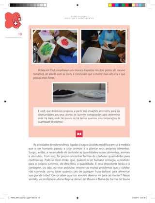 Q U A N T I F I C A Ç Ã O ,
R E G I S T R O S E A G R U P A M E N T O S
10
Fichas em E.V.A: empilharam em montes dispostos nos dois pratos (do mesmo
tamanho), de acordo com as cores, e concluíram que o monte mais alto era o que
possuía mais fichas.
E você, que dinâmicas proporia, a partir das situações anteriores, para dar
oportunidades aos seus alunos de fazerem comparações para determinar
onde há mais, onde há menos ou há tantos quantos, em comparações de
quantidade de objetos?
As atividades de sobrevivência ligadas à caça e à coleta modificaram-se à medida
que o ser humano passou a criar animais e a plantar seus próprios alimentos.
Surgiu, então, a necessidade de controlar as quantidades desses alimentos, animais
e utensílios. Com isso, foi preciso encontrar formas de conhecer quantidades para
controlá-las. Pode-se dizer então, que, quando o ser humano começou a produzir
para o próprio sustento, ele descobriu a quantidade. E essa descoberta levou-o à
contagem, ou seja, ao virar produtor, encontrou muitos problemas que o coletor
não conhecia: como saber quantos pés de qualquer fruto cultivar para alimentar
sua grande tribo? Como saber quantos animais deveria ter para se manter? Nesse
sentido, as professoras Anna Regina Lanner de Moura e Maria do Carmo de Sousa
Arquivodosautores
Arquivodosautores
Arquivodosautores
PNAIC_MAT_Caderno 2_pg001-088.indd 10 21/3/2014 15:57:36
 
