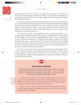 Q U A N T I F I C A Ç Ã O ,
R E G I S T R O S E A G R U P A M E N T O S
12
é a de pessoas que vão a um cinema, ou ainda uma criança que, ao distribuir os
pratos em uma mesa para o almoço tenta colocar um prato para cada pessoa. Os
conceitos de mais, de menos e de igual são relações básicas para o desenvolvimento
do conceito de número.
Na sala de aula, diariamente, também fazemos uso auxiliar da correspondência
um a um quando não há necessidade de realizar contagens. Por exemplo: o professor
quer distribuir uma folha de desenho para cada um de seus alunos, mas ainda não
verificou se todos estão presentes e não sabe exatamente quanto material tem.
Neste caso, ele não precisa saber a quantidade de alunos e nem de folhas, basta
entregar uma folha para cada aluno.
Historicamente, embora a correspondência um a um não permitisse ao ser
humano saber exatamente quanto tinha, dava-lhe condições de ter controle sobre
as quantidades. Inicialmente, essa correspondência era feita com a utilização de
recursos materiais encontrados na natureza como pedras, pedaços de madeira,
conchas, frutos secos... Esses instrumentos serviram para controlar as quantidades
dos animais que se multiplicavam ou se moviam. Mas, com o passar do tempo, esses
materiais tornaram-se pouco práticos para manusear, principalmente quando não
permitiam o controle de grandes quantidades.
Com isto, o ser humano colocou-se em uma situação em que precisava encontrar
outras formas de controlar as correspondências que estabelecia e, então, passou
a fazer registros em paus, ossos, nós em cordas. Da mesma forma, a criança na
escola pode fazer registros de quantidades sem conhecer os símbolos numéricos
que utilizamos atualmente.
Jogo Pega Varetas
Atividade desenvolvida pela professora Naise Pereira Cardoso, da Escola
Estadual de Ensino Médio Santa Marta (Santa Maria – RS), com a colabo-
ração das acadêmicas Tamitsa Weber e Thais Rigão, do Projeto Clube de
Matemática /GEPEMat/UFSM/Obeduc-CAPES.
A professora Naise jogou com seus alunos o “Pega-varetas”, que consiste em
lançar um conjunto de varetas coloridas sobre a mesa e cada jogador, na sua vez, vai
retirando as varetas até mexer uma delas, quando passa a vez. Ela adaptou o jogo de
modo que cada vareta resgatada valesse somente um ponto.
Dividiu a turma em grupos de quatro alunos e cada grupo recebeu um jogo
de varetas tendo que jogar três rodadas. O ganhador seria aquele que tivesse mais
pontos ao final das três jogadas.
No Caderno Jogos
na Alfabetização
Matemática há
vários jogos
que trabalham
com contagem e
agrupamento.
PNAIC_MAT_Caderno 2_pg001-088.indd 12 21/3/2014 15:57:36
 