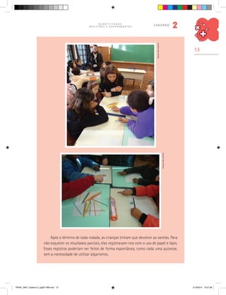 13
Q U A N T I F I C A Ç Ã O ,
R E G I S T R O S E A G R U P A M E N T O S
caderno
2
Após o término de cada rodada, as crianças tinham que devolver as varetas. Para
não esquecer os resultados parciais, elas registravam-nos com o uso de papel e lápis.
Esses registros poderiam ser feitos de forma espontânea, como cada uma quisesse,
sem a necessidade de utilizar algarismos.
Arquivodosautores
Arquivodosautores
PNAIC_MAT_Caderno 2_pg001-088.indd 13 21/3/2014 15:57:38
 