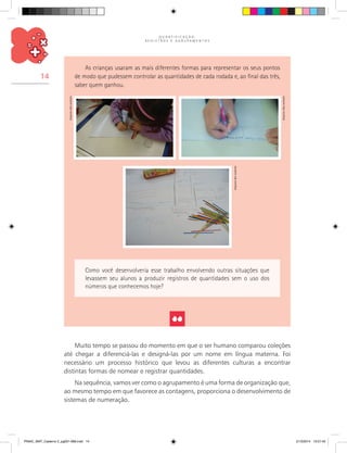 Q U A N T I F I C A Ç Ã O ,
R E G I S T R O S E A G R U P A M E N T O S
14
Muito tempo se passou do momento em que o ser humano comparou coleções
até chegar a diferenciá-las e designá-las por um nome em língua materna. Foi
necessário um processo histórico que levou as diferentes culturas a encontrar
distintas formas de nomear e registrar quantidades.
Na sequência, vamos ver como o agrupamento é uma forma de organização que,
ao mesmo tempo em que favorece as contagens, proporciona o desenvolvimento de
sistemas de numeração.
Como você desenvolveria esse trabalho envolvendo outras situações que
levassem seu alunos a produzir registros de quantidades sem o uso dos
números que conhecemos hoje?
As crianças usaram as mais diferentes formas para representar os seus pontos
de modo que pudessem controlar as quantidades de cada rodada e, ao final das três,
saber quem ganhou.
Arquivodosautores
Arquivodosautores
Arquivodosautores
PNAIC_MAT_Caderno 2_pg001-088.indd 14 21/3/2014 15:57:42
 