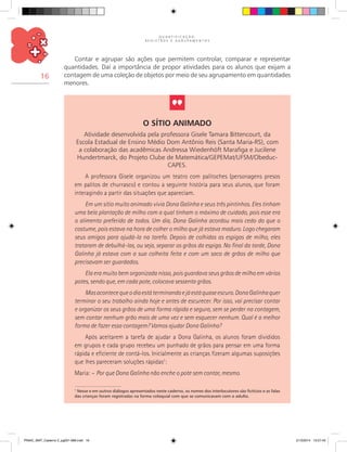 Q U A N T I F I C A Ç Ã O ,
R E G I S T R O S E A G R U P A M E N T O S
16
Contar e agrupar são ações que permitem controlar, comparar e representar
quantidades. Daí a importância de propor atividades para os alunos que exijam a
contagem de uma coleção de objetos por meio de seu agrupamento em quantidades
menores.
O Sítio Animado
Atividade desenvolvida pela professora Gisele Tamara Bittencourt, da
Escola Estadual de Ensino Médio Dom Antônio Reis (Santa Maria-RS), com
a colaboração das acadêmicas Andressa Wiedenhöft Marafiga e Jucilene
Hundertmarck, do Projeto Clube de Matemática/GEPEMat/UFSM/Obeduc-
CAPES.
A professora Gisele organizou um teatro com palitoches (personagens presos
em palitos de churrasco) e contou a seguinte história para seus alunos, que foram
interagindo a partir das situações que apareciam.
Em um sítio muito animado vivia Dona Galinha e seus três pintinhos. Eles tinham
uma bela plantação de milho com a qual tinham o máximo de cuidado, pois esse era
o alimento preferido de todos. Um dia, Dona Galinha acordou mais cedo do que o
costume, pois estava na hora de colher o milho que já estava maduro. Logo chegaram
seus amigos para ajudá-la na tarefa. Depois de colhidas as espigas de milho, eles
trataram de debulhá-las, ou seja, separar os grãos da espiga. No final da tarde, Dona
Galinha já estava com a sua colheita feita e com um saco de grãos de milho que
precisavam ser guardados.
Ela era muito bem organizada nisso, pois guardava seus grãos de milho em vários
potes, sendo que, em cada pote, colocava sessenta grãos.
Masacontecequeodiaestáterminandoejáestáquaseescuro.DonaGalinhaquer
terminar o seu trabalho ainda hoje e antes de escurecer. Por isso, vai precisar contar
e organizar os seus grãos de uma forma rápida e segura, sem se perder na contagem,
sem contar nenhum grão mais de uma vez e sem esquecer nenhum. Qual é a melhor
forma de fazer essa contagem? Vamos ajudar Dona Galinha?
Após aceitarem a tarefa de ajudar a Dona Galinha, os alunos foram divididos
em grupos e cada grupo recebeu um punhado de grãos para pensar em uma forma
rápida e eficiente de contá-los. Inicialmente as crianças fizeram algumas suposições
que lhes pareceram soluções rápidas1
:
Maria: – Por que Dona Galinha não enche o pote sem contar, mesmo.
1
Nesse e em outros diálogos apresentados neste caderno, os nomes dos interlocutores são fictícios e as falas
das crianças foram registradas na forma coloquial com que se comunicavam com o adulto.
PNAIC_MAT_Caderno 2_pg001-088.indd 16 21/3/2014 15:57:43
 