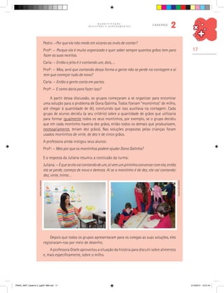 17
Q U A N T I F I C A Ç Ã O ,
R E G I S T R O S E A G R U P A M E N T O S
caderno
2
Pedro: –Por que ela não mede em xícaras ao invés de contar?
Profa
: – Porque ela é muito organizada e quer saber sempre quantos grãos tem para
fazer as suas receitas.
Carla: – Então o jeito é ir contando um, dois, ...
Profa
: – Mas, será que contando dessa forma a gente não se perde na contagem e aí
tem que começar tudo de novo?
Carla: – Então a gente conta em partes.
Profa
: – E como daria para fazer isso?
A partir dessa discussão, os grupos começaram a se organizar para encontrar
uma solução para o problema de Dona Galinha. Todos fizeram “montinhos” de milho,
até chegar à quantidade de 60, concluindo que isso auxiliava na contagem. Cada
grupo de alunos decidiu (a seu critério) sobre a quantidade de grãos que utilizaria
para formar igualmente todos os seus montinhos, por exemplo, se o grupo decidiu
que em cada montinho haveria dez grãos, então todos os demais que produzissem,
necessariamente, teriam dez grãos). Nas soluções propostas pelas crianças foram
usados montinhos de vinte, de dez e de cinco grãos.
A professora ainda instigou seus alunos:
Profa
: – Mas por que os montinhos podem ajudar Dona Galinha?
E a resposta da Juliana resumiu a conclusão da turma:
Juliana: – Équeseelavaicontandodeum,aívemumpintinhoconversarcomela,então
ela se perde, começa de novo e demora. Aí se o montinho é de dez, ela vai contando:
dez, vinte, trinta ...
Depois que todos os grupos apresentaram para os colegas as suas soluções, eles
registraram-nas por meio de desenho.
A professora Gisele aproveitou a situação da história para discutir sobre alimentos
e, mais especificamente, sobre o milho.
Arquivodosautores
Arquivodosautores
PNAIC_MAT_Caderno 2_pg001-088.indd 17 21/3/2014 15:57:44
 