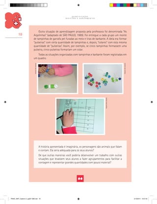 Q U A N T I F I C A Ç Ã O ,
R E G I S T R O S E A G R U P A M E N T O S
18
Outra situação de aprendizagem proposta pela professora foi denominada “As
Argolinhas” (adaptado de SÃO PAULO, 1989). Foi entregue a cada grupo um monte
de tampinhas de garrafa pet furadas ao meio e tiras de barbante. A ideia era formar
“pulseiras” com certa quantidade de tampinhas e, depois, “colares” com esta mesma
quantidade de “pulseiras”. Assim, por exemplo, se cinco tampinhas formassem uma
pulseira, cinco pulseiras formariam um colar.
Todas as situações organizadas com tampinhas e barbante foram registradas em
um quadro.
A história apresentada é imaginária, os personagens são animais que falam
e contam. Ela seria adequada para os seus alunos?
De que outras maneiras você poderia desenvolver um trabalho com outras
situações que levassem seus alunos a fazer agrupamentos para facilitar a
contagem e representar grandes quantidades com pouco material?
Arquivodosautores
Arquivodosautores
Arquivodosautores
PNAIC_MAT_Caderno 2_pg001-088.indd 18 21/3/2014 15:57:45
 