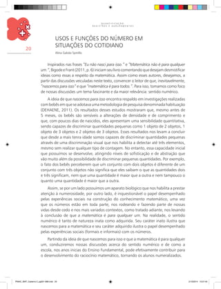 Q U A N T I F I C A Ç Ã O ,
R E G I S T R O S E A G R U P A M E N T O S
20
Usos e Funções do Número em
Situações do Cotidiano
Alina Galvão Spinillo
Inspirados nas frases “Eu não nasci para isso.” e “Matemática não é para qualquer
um.”,BigodeeFrant(2011,p.6)iniciamseulivrocomentandoquedesejamdesmistificar
ideias como essas a respeito da matemática. Assim como esses autores, desejamos, a
partir das discussões veiculadas neste texto, convencer o leitor de que, inevitavelmente,
“nascemos para isso” e que “matemática é para todos.”. Para isso, tomamos como foco
de nossas discussões um tema fascinante e da maior relevância: sentido numérico.
A ideia de que nascemos para isso encontra respaldo em investigações realizadas
com bebês em que se adotava uma metodologia de pesquisa denominada habituação
(Dehaene, 2011). Os resultados desses estudos mostraram que, mesmo antes de
5 meses, os bebês são sensíveis a alterações de densidade e de comprimento e
que, com poucos dias de nascidos, eles apresentam uma sensibilidade quantitativa,
sendo capazes de discriminar quantidades pequenas como 1 objeto de 2 objetos, 1
objeto de 3 objetos e 2 objetos de 3 objetos. Esses resultados nos levam a concluir
que desde a mais tenra idade somos capazes de discriminar quantidades pequenas
através de uma discriminação visual que nos habilita a detectar até três elementos,
mesmo sem realizar qualquer tipo de contagem. No entanto, essa capacidade inicial
que possuímos se desenvolve, atingindo níveis de sofisticação e de abstração que
vão muito além da possibilidade de discriminar pequenas quantidades. Por exemplo,
o fato dos bebês perceberem que um conjunto com dois objetos é diferente de um
conjunto com três objetos não significa que eles saibam o que as quantidades dois
e três significam, nem que uma quantidade é maior que a outra e nem tampouco o
quanto uma quantidade é maior que a outra.
Assim, se por um lado possuímos um aparato biológico que nos habilita a prestar
atenção à numerosidade, por outro lado, é inquestionável o papel desempenhado
pelas experiências sociais na construção do conhecimento matemático, uma vez
que os números estão em toda parte, nos rodeando e fazendo parte de nossas
vidas desde cedo e nos mais variados contextos, como tratado adiante, nos levando
à conclusão de que a matemática é para qualquer um. Na realidade, o sentido
numérico é tanto de natureza inata como adquirida. Seu caráter inato ilustra que
nascemos para a matemática e seu caráter adquirido ilustra o papel desempenhado
pelas experiências sociais (formais e informais) com os números.
Partindo da ideia de que nascemos para isso e que a matemática é para qualquer
um, conduziremos nossas discussões acerca do sentido numérico e de como a
escola, nos anos inicias do Ensino Fundamental, pode efetivamente contribuir para
o desenvolvimento do raciocínio matemático, tornando os alunos numeralizados.
PNAIC_MAT_Caderno 2_pg001-088.indd 20 21/3/2014 15:57:45
 
