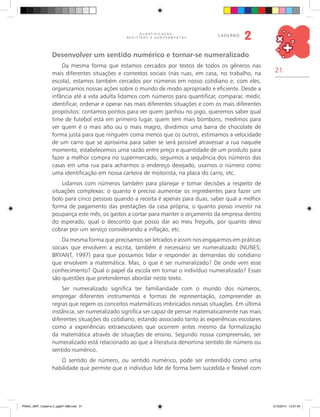 21
Q U A N T I F I C A Ç Ã O ,
R E G I S T R O S E A G R U P A M E N T O S
caderno
2
Desenvolver um sentido numérico e tornar-se numeralizado
Da mesma forma que estamos cercados por textos de todos os gêneros nas
mais diferentes situações e contextos sociais (nas ruas, em casa, no trabalho, na
escola), estamos também cercados por números em nosso cotidiano e, com eles,
organizamos nossas ações sobre o mundo de modo apropriado e eficiente. Desde a
infância até a vida adulta lidamos com números para quantificar, comparar, medir,
identificar, ordenar e operar nas mais diferentes situações e com os mais diferentes
propósitos: contamos pontos para ver quem ganhou no jogo, queremos saber qual
time de futebol está em primeiro lugar, quem tem mais bombons, medimos para
ver quem é o mais alto ou o mais magro, dividimos uma barra de chocolate de
forma justa para que ninguém coma menos que os outros, estimamos a velocidade
de um carro que se aproxima para saber se será possível atravessar a rua naquele
momento, estabelecemos uma razão entre preço e quantidade de um produto para
fazer a melhor compra no supermercado, seguimos a sequência dos números das
casas em uma rua para acharmos o endereço desejado, usamos o número como
uma identificação em nossa carteira de motorista, na placa do carro, etc.
Lidamos com números também para planejar e tomar decisões a respeito de
situações complexas: o quanto é preciso aumentar os ingredientes para fazer um
bolo para cinco pessoas quando a receita é apenas para duas, saber qual a melhor
forma de pagamento das prestações da casa própria, o quanto posso investir na
poupança este mês, os gastos a cortar para manter o orçamento da empresa dentro
do esperado, qual o desconto que posso dar ao meu freguês, por quanto devo
cobrar por um serviço considerando a inflação, etc.
Da mesma forma que precisamos ser letrados e assim nos engajarmos em práticas
sociais que envolvem a escrita, também é necessário ser numeralizado (Nunes;
Bryant, 1997) para que possamos lidar e responder às demandas do cotidiano
que envolvem a matemática. Mas, o que é ser numeralizado? De onde vem esse
conhecimento? Qual o papel da escola em tornar o indivíduo numeralizado? Essas
são questões que pretendemos abordar neste texto.
Ser numeralizado significa ter familiaridade com o mundo dos números,
empregar diferentes instrumentos e formas de representação, compreender as
regras que regem os conceitos matemáticos imbricados nessas situações. Em última
instância, ser numeralizado significa ser capaz de pensar matematicamente nas mais
diferentes situações do cotidiano, estando associado tanto às experiências escolares
como a experiências extraescolares que ocorrem antes mesmo da formalização
da matemática através de situações de ensino. Segundo nossa compreensão, ser
numeralizado está relacionado ao que a literatura denomina sentido de número ou
sentido numérico.
O sentido de número, ou sentido numérico, pode ser entendido como uma
habilidade que permite que o indivíduo lide de forma bem sucedida e flexível com
PNAIC_MAT_Caderno 2_pg001-088.indd 21 21/3/2014 15:57:45
 