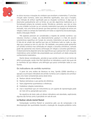 Q U A N T I F I C A Ç Ã O ,
R E G I S T R O S E A G R U P A M E N T O S
22
os vários recursos e situações do cotidiano que envolvem a matemática. É uma boa
intuição sobre números, sobre seus diferentes significados, seus usos e funções;
uma intenção de atribuir significado para as situações numéricas. É algo que se
desenvolve gradualmente sem se limitar ao uso dos algoritmos tradicionais ou à
formalização própria do contexto escolar. Percebe-se, portanto, que não se trata
de uma unidade curricular ou um conceito matemático que possa ser diretamente
ensinado, mas uma forma de pensar que deve permear as situações de ensino em
relação a todos os campos da matemática em todos os segmentos da escolarização,
desde a Educação Infantil.
Três aspectos precisam ser considerados a respeito do sentido numérico: sua
natureza intuitiva e ampla, seu desenvolvimento gradual e o fato de assumir
características específicas em função do conceito matemático ao qual se associa.
O fato de ser amplo não significa que seja um fenômeno tudo ou nada, ou seja,
algo que a pessoa ou tem ou não tem. Na realidade, uma pessoa pode apresentar
um sentido numérico mais sofisticado em relação a conceitos aritméticos, contudo
pode não apresentar esta mesma sofisticação em relação a conceitos geométricos.
O desenvolvimento depende tanto das experiências que a pessoa tem com situações
matemáticas como também das propriedades que constituem um dado campo do
conhecimento matemático.
Diante dessas considerações, percebe-se que sentido numérico é um termo de
difícil conceituação, sendo mais fácil identificar os indicadores a partir dos quais ele
se manifesta do que elaborar uma definição que possa contemplar todas as suas
facetas.
Os indicadores de sentido numérico
A partir de uma análise da literatura na área, Spinillo (2006) identificou e
agrupou os principais indicadores de sentido numérico com o objetivo de contribuir
para uma maior compreensão acerca deste tema:
a)	 Realizar cálculo mental flexível.
b)	 Realizar estimativas e usar pontos de referência.
c)	 Fazer julgamentos quantitativos e inferências.
d)	 Estabelecer relações matemáticas.
e)	 Usar e reconhecer que um instrumento ou um suporte de representação pode
ser mais útil ou apropriado que outro.
Na sequência do texto cada um desses indicadores será abordado, explicitando
algumas das formas como é percebido em sala de aula.
(a) Realizar cálculo mental flexível
Computação numérica flexível se caracteriza pelo uso da composição e da
decomposição das quantidades durante a resolução de situações-problema como
PNAIC_MAT_Caderno 2_pg001-088.indd 22 21/3/2014 15:57:45
 