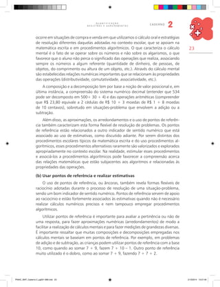 23
Q U A N T I F I C A Ç Ã O ,
R E G I S T R O S E A G R U P A M E N T O S
caderno
2
ocorre em situações de compra e venda em que utilizamos o cálculo oral e estratégias
de resolução diferentes daquelas adotadas no contexto escolar, que se apoiam na
matemática escrita e em procedimentos algorítmicos. O que caracteriza o cálculo
mental é o fato de se operar sobre os números e não sobre os algarismos, o que
favorece que o aluno não perca o significado das operações que realiza, associando
sempre os números a algum referente (quantidade de dinheiro, de pessoas, de
objetos, do comprimento ou altura de um objeto, etc.). Através do cálculo mental
são estabelecidas relações numéricas importantes que se relacionam às propriedades
das operações (distributividade, comutatividade, associatividade, etc.).
A composição e a decomposição tem por base a noção de valor posicional e, em
última instância, a compreensão do sistema numérico decimal (entender que 534
pode ser decomposto em 500+ 30 + 4) e das operações aritméticas (compreender
que R$ 23,80 equivale a 2 cédulas de R$ 10 + 3 moedas de R$ 1 + 8 moedas
de 10 centavos), sobretudo em situações-problema que envolvem a adição ou a
subtração.
Além disso, as aproximações, os arredondamentos e o uso de pontos de referên-
cia também caracterizam esta forma flexível de resolução de problemas. Os pontos
de referência estão relacionados a outro indicador de sentido numérico que está
associado ao uso de estimativas, como discutido adiante. Por serem distintos dos
procedimentos escolares típicos da matemática escrita e do uso procedimentos al-
gorítmicos, esses procedimentos alternativos raramente são valorizados e explorados
apropriadamente no contexto escolar. Na realidade, estimular esses procedimentos
e associá-los a procedimentos algorítmicos pode favorecer a compreensão acerca
das relações matemáticas que estão subjacentes aos algoritmos e relacionadas às
propriedades das operações.
(b) Usar pontos de referência e realizar estimativas
O uso de pontos de referência, ou âncoras, também revela formas flexíveis de
raciocínio adotadas durante o processo de resolução de uma situação-problema,
sendo um bom indicador de sentido numérico. Pontos de referência servem de apoio
ao raciocínio e estão fortemente associados às estimativas quando não é necessário
realizar cálculos numéricos precisos e nem tampouco empregar procedimentos
algorítmicos.
Utilizar pontos de referência é importante para avaliar a pertinência ou não de
uma resposta, para fazer aproximações numéricas (arredondamentos) de modo a
facilitar a realização de cálculos mentais e para fazer medições de grandezas diversas.
É importante ressaltar que muitas composições e decomposições empregadas nos
cálculos mentais se baseiam em pontos de referência. Por exemplo, em problemas
de adição e de subtração, as crianças podem utilizar pontos de referência com a base
10, como quando ao somar 7 + 9, fazem 7 + 10 – 1. Outro ponto de referência
muito utilizado é o dobro, como ao somar 7 + 9, fazendo 7 + 7 + 2.
PNAIC_MAT_Caderno 2_pg001-088.indd 23 21/3/2014 15:57:46
 
