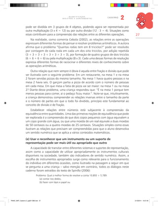 27
Q U A N T I F I C A Ç Ã O ,
R E G I S T R O S E A G R U P A M E N T O S
caderno
2
pode ser dividida em 3 grupos de 4 objetos, podendo agora ser representada por
outra multiplicação (3 x 4 = 12) ou por outra divisão (12 : 3 = 4). Situações como
essas contribuem para a compreensão das relações entre as diferentes operações.
Na realidade, como comenta Cebola (2002), as relações entre as operações
expressam diferentes formas de pensar e resolver problemas aritméticos. A autora
afirma que o problema “Quantas rodas tem em 8 triciclos?” pode ser resolvido
por contagem de cada roda em cada um dos oito triciclos, por adição repetida
(3 + 3 + 3 + 3 + 3 + 3 + 3 + 3), por formação de quatro grupos de dois triciclos
(6 + 6 + 6 + 6) ou pela multiplicação (8 x 3). Cada uma dessas formas de resolução
expressa diferentes formas de raciocinar e diferentes níveis de conhecimento sobre
as operações aritméticas.
Outra relação que nem sempre é óbvia é aquela entre fração e divisão que pode
ser ilustrada com o seguinte problema: Em um restaurante, na mesa 1 e na mesa
2 foram servidas pizzas do mesmo tamanho. Na mesa 1 havia quatro pessoas e na
mesa 2 havia seis. O garçom partia a pizza de acordo com o número de pessoas
em cada mesa. Em que mesa a fatia de pizza vai ser maior: na mesa 1 ou na mesa
2? Diante desse problema, uma criança respondeu que: “É na mesa 1 porque tem
menos pessoas para comer, ai o pedaço ficou maior.”. Note-se que, intuitivamente,
a criança demonstrou compreender as relações inversas entre o tamanho da parte
e o número de partes em que o todo foi dividido, princípio este fundamental ao
conceito de divisão e de fração.
Estabelecer relações entre números está subjacente à compreensão da
equivalência entre quantidades. Uma das primeiras noções de equivalência que pode
ser explorada é a compreensão de que dois copos pequenos com água equivalem a
um copo grande com água, ou que uma moeda de um real equivale a duas moedas
de 50 centavos ou a quatro moedas de 25 centavos. Situações simples como essas
ilustram as relações que precisam ser compreendidas para que o aluno desenvolva
um sentido numérico que se aplica a vários conteúdos matemáticos.
(e) Usar e reconhecer que um instrumento ou um suporte de
representação pode ser mais útil ou apropriado que outro
A capacidade de transitar entre diferentes sistemas e suportes de representação,
assim como a capacidade de utilizar apropriadamente os instrumentos culturais
disponíveis na sociedade, também são indicadores de sentido numérico. Assim, a
escolha de instrumentos apropriados surge como relevante para o funcionamento
do indivíduo em diferentes ocasiões, como ilustrado na passagem a seguir em que
se pergunta a uma criança – salvo menção em contrário, todos os diálogos neste
caderno foram extraídos do texto de Spinillo (2006):
Problema: Qual a melhor forma de resolver a conta 10.893 + 5.789:
(a) contar nos dedos,
(b) fazer com lápis e papel ou
PNAIC_MAT_Caderno 2_pg001-088.indd 27 21/3/2014 15:57:46
 