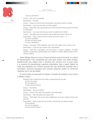 Q U A N T I F I C A Ç Ã O ,
R E G I S T R O S E A G R U P A M E N T O S
28
(c) usar a calculadora?
Criança: – Fazer com a calculadora.
Examinadora: – Por quê?
Criança: – Porque os números são muito grandes, não dá para contar nos dedos.
Examinadora: – E por que não pode com lápis e papel?
Criança: – Poder pode, mas a gente pode errar na hora de contar número grande. O melhor
é a calculadora.
Examinadora: – E por que você acha que contar nos dedos não é melhor?
Criança: – Nos dedos não vai dar porque é pouco dedo para contar mais de mil.
Examinadora: – Qual a melhor forma de resolver essa outra conta 2 + 3:
(a) contar nos dedos,
(b) fazer com lápis e papel
(c) usar a calculadora?
Criança: – Nos dedos. É bem rapidinho, assim: dois, três, quatro e cinco. Pronto, já fiz.
Examinadora: – E por que não é melhor com a calculadora?
Criança: – Pode com a calculadora, mas não precisa, o número é pequeno. Os dedos
resolvem a conta direto. Quando pode com os dedos é o melhor. Melhor do que armar a
conta no caderno.
Nesse diálogo, observa-se que a criança reconhece qual instrumento ou suporte
de representação é mais apropriado que outro para resolver uma dada situação,
estabelecendo uma relação entre o tamanho dos números com os quais opera
e os suportes de representação sugeridos (calculadora, lápis e papel, dedos), de
modo que operações com números grandes são mais facilmente resolvidas com a
calculadora, enquanto operações com números pequenos podem ser facilmente
resolvidas com o uso dos dedos.
O mesmo pode ser observado em relação a situações de medição, como mostra
o diálogo a seguir:
Problema: Qual a melhor forma de medir o comprimento de uma sala:
(a) usar uma régua;
(b) usar palmos ou
(c) usar uma fita métrica?
Criança: – Fita métrica.
Examinadora: – Por que é melhor?
Criança: – Porque a fita mede coisas grandes e que estão longe.
Examinadora: – Mas não podia usar a régua não?
Criança: – Poder pode, mas vai dar muito trabalho por causa que a régua é muito curta
para isso.
Examinadora: – Qual a melhor forma de medir o tamanho de uma folha de papel:
(a) usar palmos;
(b) usar uma régua ou
(c) usar uma fita métrica ?
PNAIC_MAT_Caderno 2_pg001-088.indd 28 21/3/2014 15:57:46
 