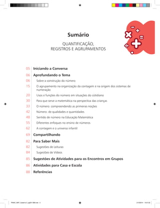 Sumário
QUANTIFICAÇÃO,
REGISTROS E AGRUPAMENTOS
05	 Iniciando a Conversa
06	 Aprofundando o Tema
06. Sobre a construção do número
15. O agrupamento na organização da contagem e na origem dos sistemas de
numeração
20. Usos e funções do número em situações do cotidiano
30. Para que serve a matemática na perspectiva das crianças
33. O número: compreendendo as primeiras noções
42. Número: de qualidades e quantidades
48. Sentido de número na Educação Matemática
55. Diferentes enfoques no ensino de números
62. A contagem e o universo infantil
69	 Compartilhando
82	 Para Saber Mais
82. Sugestões de Leituras
84. Sugestões de Vídeos
85	 Sugestões de Atividades para os Encontros em Grupos
86	 Atividades para Casa e Escola
88	 Referências
PNAIC_MAT_Caderno 2_pg001-088.indd 3 21/3/2014 15:57:22
 