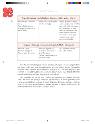 Q U A N T I F I C A Ç Ã O ,
R E G I S T R O S E A G R U P A M E N T O S
32
Resposta relativa à possibilidade de alcançar ou obter ganhos futuros
Para começar a trabalhar
logo.
Para trabalhar a gente
precisa contar, precisa ter
muito ensino.
Para quando crescer poder
arrumar emprego.
Porque quando eu crescer,
quero ser costureira, ai tinha
que medir logo, o tamanho.
Para ser alguém na vida.
Pra ficar trabalhando, pra
medir e depois trabalhar.
Para pessoa ser um bom
gesseiro, ser um bom
construtor, medidor.
Resposta relativa ao desenvolvimento de habilidades intelectuais
Para ficar sabido.
Para ficar inteligente.
Para eu saber das coisas.
Porque se a gente não
aprender a fazer conta a
gente fica burro.
Pra ficar mais inteligente e
pra saber muito.
Para aprender as coisas.
Para saber melhor.
De fato, a matemática pode cumprir todas essas funções e as crianças percebem
isso desde cedo. Mas, qual a relevância que a escola confere a essas concepções
infantis? Como trabalhar essas noções na sala de aula? Essas são perguntas que
desafiam os educadores, pois demandam uma postura e uma ação didática diferente
daquela usualmente adotada ao se ensinar matemática.
Nas situações de sala de aula, parece que demonstramos pouco interesse
acerca das ideias das crianças a respeito da matemática e, assim, perdemos uma
ótima oportunidade de conhecer o modo de pensar de nossos alunos e iniciar as
situações de instrução partindo das noções que eles já trazem antes mesmo de
serem formalmente ensinados no contexto escolar.
PNAIC_MAT_Caderno 2_pg001-088.indd 32 21/3/2014 15:57:47
 