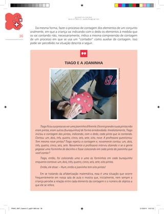 Q U A N T I F I C A Ç Ã O ,
R E G I S T R O S E A G R U P A M E N T O S
36
Da mesma forma, fazer o processo de contagem dos elementos de um conjunto
oralmente, em que a criança vai indicando com o dedo os elementos à medida que
os vai contando não, necessariamente, indica a mesma compreensão de contagem
de um processo em que se usa um “contador” como auxiliar de contagem. Isso
pode ser percebido na situação descrita a seguir.
Tiagoficousurpresoaoverumajoaninhadiferente.Elaeragrandeesuaspintasnão
eram pretas, eram sulcos (buraquinhos) de forma arredondada. Imediatamente, Tiago
iniciou a contagem das pintas, indicando, com o dedo, cada pinta que ia contando.
Contou: um, dois, três, quatro, cinco, seis, sete, oito, nove. A professora questionou:
Tem mesmo nove pintas? Tiago repetiu a contagem e, novamente contou: um, dois,
três, quatro, cinco, seis, sete. Novamente a professora interviu dizendo: e se a gente
pegasse uma forminha de docinho e fosse colocando em cada pinta da joaninha que
você contar?
Tiago, então, foi colocando uma a uma as forminhas em cada buraquinho
enquanto contava: um, dois, três, quatro, cinco, seis, sete, oito pintas.
Então, ele disse: – Hum, então a joaninha tem oito pintas!
Em se tratando da alfabetização matemática, essa é uma situação que ocorre
frequentemente em nossa sala de aula e mostra que, inicialmente, nem sempre a
criança percebe a relação entre cada elemento da contagem e o número de objetos a
que ele se refere.
Tiago e a joaninha
Arquivodosautores
PNAIC_MAT_Caderno 2_pg001-088.indd 36 21/3/2014 15:57:53
 