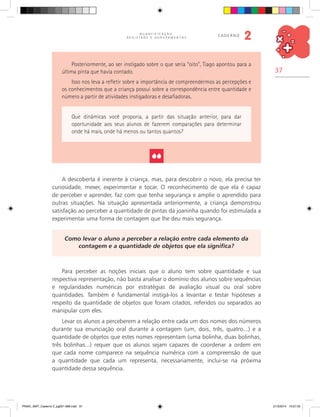 37
Q U A N T I F I C A Ç Ã O ,
R E G I S T R O S E A G R U P A M E N T O S
caderno
2
Posteriormente, ao ser instigado sobre o que seria “oito”, Tiago apontou para a
última pinta que havia contado.
Isso nos leva a refletir sobre a importância de compreendermos as percepções e
os conhecimentos que a criança possui sobre a correspondência entre quantidade e
número a partir de atividades instigadoras e desafiadoras.
Que dinâmicas você proporia, a partir das situação anterior, para dar
oportunidade aos seus alunos de fazerem comparações para determinar
onde há mais, onde há menos ou tantos quantos?
A descoberta é inerente à criança, mas, para descobrir o novo, ela precisa ter
curiosidade, mexer, experimentar e tocar. O reconhecimento de que ela é capaz
de perceber e aprender, faz com que tenha segurança e amplie o aprendido para
outras situações. Na situação apresentada anteriormente, a criança demonstrou
satisfação ao perceber a quantidade de pintas da joaninha quando foi estimulada a
experimentar uma forma de contagem que lhe deu mais segurança.
Como levar o aluno a perceber a relação entre cada elemento da
contagem e a quantidade de objetos que ela significa?
Para perceber as noções iniciais que o aluno tem sobre quantidade e sua
respectiva representação, não basta analisar o domínio dos alunos sobre sequências
e regularidades numéricas por estratégias de avaliação visual ou oral sobre
quantidades. Também é fundamental instigá-los a levantar e testar hipóteses a
respeito da quantidade de objetos que foram citados, referidos ou separados ao
manipular com eles.
Levar os alunos a perceberem a relação entre cada um dos nomes dos números
durante sua enunciação oral durante a contagem (um, dois, três, quatro...) e a
quantidade de objetos que estes nomes representam (uma bolinha, duas bolinhas,
três bolinhas...) requer que os alunos sejam capazes de coordenar a ordem em
que cada nome comparece na sequência numérica com a compreensão de que
a quantidade que cada um representa, necessariamente, inclui-se na próxima
quantidade dessa sequência.
PNAIC_MAT_Caderno 2_pg001-088.indd 37 21/3/2014 15:57:53
 