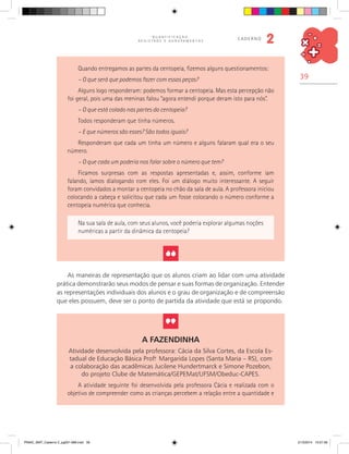 39
Q U A N T I F I C A Ç Ã O ,
R E G I S T R O S E A G R U P A M E N T O S
caderno
2
Quando entregamos as partes da centopeia, fizemos alguns questionamentos:
– O que será que podemos fazer com essas peças?
Alguns logo responderam: podemos formar a centopeia. Mas esta percepção não
foi geral, pois uma das meninas falou “agora entendi porque deram isto para nós”.
– O que está colado nas partes da centopeia?
Todos responderam que tinha números.
– E que números são esses? São todos iguais?
Responderam que cada um tinha um número e alguns falaram qual era o seu
número.
– O que cada um poderia nos falar sobre o número que tem?
Ficamos surpresas com as respostas apresentadas e, assim, conforme iam
falando, íamos dialogando com eles. Foi um diálogo muito interessante. A seguir
foram convidados a montar a centopeia no chão da sala de aula. A professora iniciou
colocando a cabeça e solicitou que cada um fosse colocando o número conforme a
centopeia numérica que conhecia.
Na sua sala de aula, com seus alunos, você poderia explorar algumas noções
numéricas a partir da dinâmica da centopeia?
As maneiras de representação que os alunos criam ao lidar com uma atividade
prática demonstrarão seus modos de pensar e suas formas de organização. Entender
as representações individuais dos alunos e o grau de organização e de compreensão
que eles possuem, deve ser o ponto de partida da atividade que está se propondo.
A Fazendinha
Atividade desenvolvida pela professora: Cácia da Silva Cortes, da Escola Es-
tadual de Educação Básica Prof.a
Margarida Lopes (Santa Maria – RS), com
a colaboração das acadêmicas Jucilene Hundertmarck e Simone Pozebon,
do projeto Clube de Matemática/GEPEMat/UFSM/Obeduc-CAPES.
A atividade seguinte foi desenvolvida pela professora Cácia e realizada com o
objetivo de compreender como as crianças percebem a relação entre a quantidade e
PNAIC_MAT_Caderno 2_pg001-088.indd 39 21/3/2014 15:57:56
 