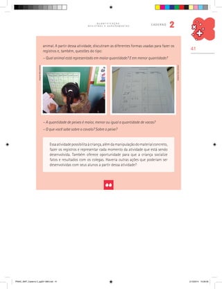 41
Q U A N T I F I C A Ç Ã O ,
R E G I S T R O S E A G R U P A M E N T O S
caderno
2
Essaatividadepossibilitaàcriança,alémdamanipulaçãodomaterialconcreto,
fazer os registros e representar cada momento da atividade que está sendo
desenvolvida. Também oferece oportunidade para que a criança socialize
fatos e resultados com os colegas. Haveria outras ações que poderiam ser
desenvolvidas com seus alunos a partir dessa atividade?
animal. A partir dessa atividade, discutiram as diferentes formas usadas para fazer os
registros e, também, questões do tipo:
– Qual animal está representado em maior quantidade? E em menor quantidade?
– A quantidade de peixes é maior, menor ou igual a quantidade de vacas?
– O que você sabe sobre o cavalo? Sobre o peixe?
Arquivodosautores
Arquivodosautores
PNAIC_MAT_Caderno 2_pg001-088.indd 41 21/3/2014 15:58:09
 