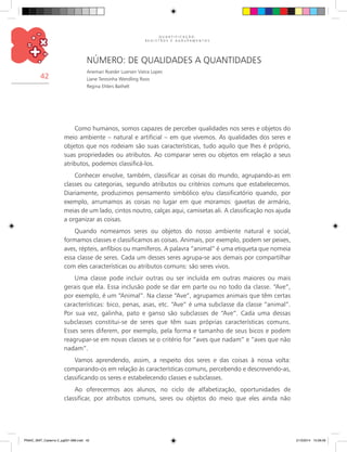 Q U A N T I F I C A Ç Ã O ,
R E G I S T R O S E A G R U P A M E N T O S
42
Número: de qualidades a quantidades
Anemari Roesler Luersen Vieira Lopes
Liane Teresinha Wendling Roos
Regina Ehlers Bathelt
Como humanos, somos capazes de perceber qualidades nos seres e objetos do
meio ambiente – natural e artificial – em que vivemos. As qualidades dos seres e
objetos que nos rodeiam são suas características, tudo aquilo que lhes é próprio,
suas propriedades ou atributos. Ao comparar seres ou objetos em relação a seus
atributos, podemos classificá-los.
Conhecer envolve, também, classificar as coisas do mundo, agrupando-as em
classes ou categorias, segundo atributos ou critérios comuns que estabelecemos.
Diariamente, produzimos pensamento simbólico e/ou classificatório quando, por
exemplo, arrumamos as coisas no lugar em que moramos: gavetas de armário,
meias de um lado, cintos noutro, calças aqui, camisetas ali. A classificação nos ajuda
a organizar as coisas.
Quando nomeamos seres ou objetos do nosso ambiente natural e social,
formamos classes e classificamos as coisas. Animais, por exemplo, podem ser peixes,
aves, répteis, anfíbios ou mamíferos. A palavra “animal” é uma etiqueta que nomeia
essa classe de seres. Cada um desses seres agrupa-se aos demais por compartilhar
com eles características ou atributos comuns: são seres vivos.
Uma classe pode incluir outras ou ser incluída em outras maiores ou mais
gerais que ela. Essa inclusão pode se dar em parte ou no todo da classe. “Ave”,
por exemplo, é um “Animal”. Na classe “Ave”, agrupamos animais que têm certas
características: bico, penas, asas, etc. “Ave” é uma subclasse da classe “animal”.
Por sua vez, galinha, pato e ganso são subclasses de “Ave”. Cada uma dessas
subclasses constitui-se de seres que têm suas próprias características comuns.
Esses seres diferem, por exemplo, pela forma e tamanho de seus bicos e podem
reagrupar-se em novas classes se o critério for “aves que nadam” e “aves que não
nadam”.
Vamos aprendendo, assim, a respeito dos seres e das coisas à nossa volta:
comparando-os em relação às características comuns, percebendo e descrevendo-as,
classificando os seres e estabelecendo classes e subclasses.
Ao oferecermos aos alunos, no ciclo de alfabetização, oportunidades de
classificar, por atributos comuns, seres ou objetos do meio que eles ainda não
PNAIC_MAT_Caderno 2_pg001-088.indd 42 21/3/2014 15:58:09
 