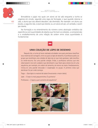 Q U A N T I F I C A Ç Ã O ,
R E G I S T R O S E A G R U P A M E N T O S
44
Brincadeiras e jogos nos quais um aluno sai da sala enquanto a turma se
organiza em círculo, segundo uma regra de formação, e que quando retornar a
sala, o aluno que saiu deverá descobrir, são divertidas. Por exemplo: um aluno usa
óculos, o seguinte não, e assim por diante; ou um aluno em pé, um sentado, e assim
por diante.
Na formação e no entendimento do número como abstração simbólica da
experiência com quantidades de objetos que formam as coleções, a compreensão
e o estabelecimento de uma relação de ordem entre essas quantidades é
fundamental.
Uma coleção de lápis de desenho
Naquele dia, a turma já havia realizado atividades nas quais precisava classificar
seus materiais de contagem, entre os quais os lápis de desenho. A professora pediu ao
grupo que escolhesse uma coleção de lápis da cor que mais gostasse. Jade escolheu
os verde-escuros. Era uma grande coleção. Então, a professora solicitou que eles
observassem-nos com cuidado e que decidissem o que fazer para colocá-los em uma
sequência, por exemplo, em ordem de tamanho, do menor ao maior. Imediatamente,
iniciou-se uma grande discussão e cooperação no grupo. A primeira coisa que
decidiram foi por onde começar.
Tiago: – Esse lápis é o maioral de todos! (mostrando o maior deles).
Jade: – E esse é o mais pequenininho. É o primeiro!
Professora: – E agora, qual o próximo da sequência?
Arquivodosautores
PNAIC_MAT_Caderno 2_pg001-088.indd 44 21/3/2014 15:58:24
 