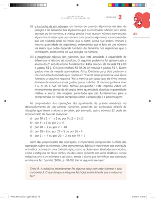 49
Q U A N T I F I C A Ç Ã O ,
R E G I S T R O S E A G R U P A M E N T O S
caderno
2
(ii)	 o tamanho de um número, em termos de quantos algarismos ele tem, da
posição e do tamanho dos algarismos que o constituem. Mesmo sem saber
escrever ou ler números, a criança precisa intuir que um número com muitos
algarismos é maior que um número com poucos algarismos e compreender
que um número pode ser maior que o outro, ainda que ambos tenham a
mesma quantidade de algarismos; entendendo que o fato de um número
ser maior que outro depende também do tamanho dos algarismos que o
constituem, assim como de sua posição no número;
(iii)	a magnitude relativa dos números, que está associada à capacidade de
diferenciar o relativo do absoluto. O seguinte problema foi apresentado a
alunos do 2.o
ano do ensino fundamental: Kátia recebeu de mesada R$ 4,00
e gastou R$ 2. Cristiano recebeu R$ 10,00 de mesada e gastou R$ 4. Quem
gastou mais da mesada que recebeu: Kátia, Cristiano ou os dois gastaram o
mesmo tanto da mesada que receberam? Diante desse problema uma aluna
forneceu a seguinte resposta “Foi a menina por causa que ela tinha menos
dinheiro de mesada e ai ela gastou quase tudinho. O menino ganhava mais
e ai os R$ 4 não fez falta, contou pouquinho.” Esta resposta indica um
entendimento acerca da distinção entre quantidade absoluta e quantidade
relativa e acerca das relações parte-todo que são fundamentais para a
compreensão de noções complexas como a proporção e a porcentagem.
As propriedades das operações são igualmente de grande relevância no
desenvolvimento de um sentido numérico, podendo ser exploradas através de
situações que levem o aluno a perceber, por exemplo, que o número 22 pode ser
representado de diversas maneiras:
a)	 por 10 x 2 + 1 x 2 ou por 9 x 2 + 2 x 2
b)	 por 11 x 2 ou por 2 x 11
c)	 por 20 + 2 ou por 2 + 20
d)	 por 28 – 6 ou por 27 – 5 ou por 26 – 4
e)	 por 21 + 1 ou por 20 + 2 ou por 19 + 3
Além das propriedades das operações, é importante compreender o efeito das
operações sobre os números. Uma compreensão básica é reconhecer que operação
aritmética ocorreu em uma dada situação, como se observa em atividades conhecidas,
como a máquina de fazer contas, muitas vezes presente em livros didáticos. Nessa
máquina, entra um número e sai outro, tendo o aluno que identificar que operação
a máquina fez. Spinillo (2006, p. 98-99) traz o seguinte exemplo:
Tinha 9. A máquina secretamente fez alguma coisa com esse número e saiu
o número 3. O que foi que a máquina fez? Que conta foi esta que a máquina
fez?
PNAIC_MAT_Caderno 2_pg001-088.indd 49 21/3/2014 15:58:32
 