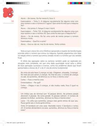 Q U A N T I F I C A Ç Ã O ,
R E G I S T R O S E A G R U P A M E N T O S
50
Aluno: – De menos. Ela fez menos 6, ficou 3.
Examinadora: – Tinha 5. A máquina secretamente fez alguma coisa com
esse número e saiu o número 8. E agora? Que conta foi esta que a máquina
fez?
Aluno: – Ela somou 3. Porque 5 mais 3 dá 8.
Examinadora: – Tinha 152. A máquina secretamente fez alguma coisa com
esse número e saiu o número 20. Que conta foi esta que a máquina fez?
Aluno: – Foi de menos. Ela fez uma conta de menos porque o número
diminuiu muito.
Examinadora: – Qual foi a conta?
Aluno: – Essa eu não sei, mas foi de menos. Tenho certeza.
Nota-se que o aluno fez uma inferência apropriada a respeito da transformação
ocorrida sobre o número que entrou na máquina, fazendo julgamentos com base
na relação entre o número que entrou (estado inicial) e o número que saiu (estado
final).
O efeito das operações sobre os números também pode ser explorado em
situações mais complexas, em que uma dada quantidade inicial sofre o efeito
de duas operações sucessivas e inversas, como nos problemas abaixo que foram
apresentados a alunos do 2.o
e do 3.o
ano do ensino fundamental:
No início da aula havia 5 crianças na sala. Chegaram, atrasadas, 3 crianças.
No meio da aula saíram 3 crianças. No final da aula, o número de crianças
na sala: (a) aumentou, (b) diminuiu ou (c) ficou a mesma coisa?
Carlos: – Ficou a mesma coisa.
Entrevistadora: – Por quê?
Carlos: – Chegou e saiu 3 crianças, aí não mudou nada, ficou 5 igual no
começo.
Um ônibus saiu do terminal com 16 pessoas dentro. Na primeira parada
desceram 4 pessoas. Na outra parada 16 pessoas subiram. O número de
pessoas no ônibus: aumentou, diminuiu ou ficou a mesma coisa?
Liane: – Eu acho que aumentou, porque mais gente entrou do que saiu.
Pouca gente saiu e muita gente entrou.
Tinha 24 bombons em uma caixa. Rosinalda inseriu 5 bombons e comeu
24. O número de bombons na caixa: aumentou, diminuiu ou ficou a mesma
coisa?
PNAIC_MAT_Caderno 2_pg001-088.indd 50 21/3/2014 15:58:32
 