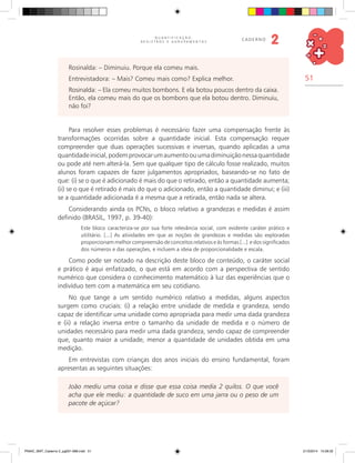 51
Q U A N T I F I C A Ç Ã O ,
R E G I S T R O S E A G R U P A M E N T O S
caderno
2
Rosinalda: – Diminuiu. Porque ela comeu mais.
Entrevistadora: – Mais? Comeu mais como? Explica melhor.
Rosinalda: – Ela comeu muitos bombons. E ela botou poucos dentro da caixa.
Então, ela comeu mais do que os bombons que ela botou dentro. Diminuiu,
não foi?
Para resolver esses problemas é necessário fazer uma compensação frente às
transformações ocorridas sobre a quantidade inicial. Esta compensação requer
compreender que duas operações sucessivas e inversas, quando aplicadas a uma
quantidadeinicial,podemprovocarumaumentoouumadiminuiçãonessaquantidade
ou pode até nem alterá-la. Sem que qualquer tipo de cálculo fosse realizado, muitos
alunos foram capazes de fazer julgamentos apropriados, baseando-se no fato de
que: (i) se o que é adicionado é mais do que o retirado, então a quantidade aumenta;
(ii) se o que é retirado é mais do que o adicionado, então a quantidade diminui; e (iii)
se a quantidade adicionada é a mesma que a retirada, então nada se altera.
Considerando ainda os PCNs, o bloco relativo a grandezas e medidas é assim
definido (BRASIL, 1997, p. 39-40):
Este bloco caracteriza-se por sua forte relevância social, com evidente caráter prático e
utilitário. [...] As atividades em que as noções de grandezas e medidas são exploradas
proporcionam melhor compreensão de conceitos relativos e às formas [...] e dos significados
dos números e das operações, e incluem a ideia de proporcionalidade e escala.
Como pode ser notado na descrição deste bloco de conteúdo, o caráter social
e prático é aqui enfatizado, o que está em acordo com a perspectiva de sentido
numérico que considera o conhecimento matemático à luz das experiências que o
indivíduo tem com a matemática em seu cotidiano.
No que tange a um sentido numérico relativo a medidas, alguns aspectos
surgem como cruciais: (i) a relação entre unidade de medida e grandeza, sendo
capaz de identificar uma unidade como apropriada para medir uma dada grandeza
e (ii) a relação inversa entre o tamanho da unidade de medida e o número de
unidades necessário para medir uma dada grandeza, sendo capaz de compreender
que, quanto maior a unidade, menor a quantidade de unidades obtida em uma
medição.
Em entrevistas com crianças dos anos iniciais do ensino fundamental, foram
apresentas as seguintes situações:
João mediu uma coisa e disse que essa coisa media 2 quilos. O que você
acha que ele mediu: a quantidade de suco em uma jarra ou o peso de um
pacote de açúcar?
PNAIC_MAT_Caderno 2_pg001-088.indd 51 21/3/2014 15:58:32
 