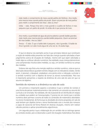 53
Q U A N T I F I C A Ç Ã O ,
R E G I S T R O S E A G R U P A M E N T O S
caderno
2
O que se observa nos exemplos acima é que princípios básicos que constituem
a noção de medida estão presentes nas falas das crianças quando solicitadas a fazer
julgamentos acerca de situações de medição, mesmo sem que sejam solicitadas a
medir algo ou a efetuar cálculos numéricos. Na realidade, essas crianças demonstram
uma compreensão intuitiva sobre medidas, ou seja, um sentido numérico no campo
das medidas.
Embora não seja feita uma menção explícita a sentido numérico, nota-se que as
descrições desses blocos guardam estreita relação com os indicadores citados. Sendo
assim, é possível, e desejável, estabelecer uma ponte entre a indicação curricular e
o sentido numérico com o objetivo de tornar os alunos numeralizados. Para isso
é importante pensarmos a respeito da dinâmica de uma sala de aula em que se
assume tal objetivo.
Sentido de número e a dinâmica na sala de aula
Um primeiro e importante aspecto a considerar é que o sentido de número é
uma forma de pensar matematicamente e não somente um conceito ou assunto do
currículo a ser ensinado. Na realidade, ele não é passível de ser distribuído em etapas
ou unidades que podem ser hierarquizados. É preciso ter em mente que o sentido
numérico deve permear o ensino de todos os conteúdos de matemática abordados
no ensino fundamental, de forma que as atividades de ensino propostas em sala de
aula tenham por objetivo tornar o aluno familiarizado com o mundo dos números
e capaz de raciocinar de forma flexível em diversas situações, mesmo sem realizar
cálculos precisos e aplicar procedimentos algorítmicos.
Um segundo ponto é que a elaboração de um sentido não se restringe apenas
ao contexto escolar, pois se desenvolve a partir de situações matemáticas fora desse
João mediu o comprimento da mesa usando palitos de fósforos. Ana mediu
esta mesma mesa usando palitos de picolé. Quem vai precisar de mais palitos
para medir o comprimento da mesa: João ou Ana?
Gilda: – João. Porque Ana tem o mais grande e o palito de fósforo é mais
pequeno que um palito de picolé. Ai então ele é que precisa de mais.
Ana mediu a quantidade de água da piscina plástica usando baldes grandes.
João mediu essa mesma piscina usando baldes pequenos. Quem vai precisar
de mais baldes: Ana ou João?
Tereza: – É João. É que o balde dele é pequeno, não é grandão. O balde de
Ana é grande e aí cabe muita água de uma vez só. Aí acaba logo.
PNAIC_MAT_Caderno 2_pg001-088.indd 53 21/3/2014 15:58:32
 