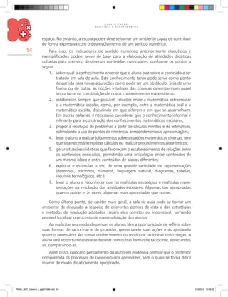 Q U A N T I F I C A Ç Ã O ,
R E G I S T R O S E A G R U P A M E N T O S
54
espaço. No entanto, a escola pode e deve se tornar um ambiente capaz de contribuir
de forma expressiva com o desenvolvimento de um sentido numérico.
Para isso, os indicadores de sentido numérico anteriormente discutidos e
exemplificados podem servir de base para a elaboração de atividades didáticas
voltadas para o ensino de diversos conteúdos curriculares, conforme os pontos a
seguir:
1.	 saber qual o conhecimento anterior que o aluno traz sobre o conteúdo a ser
tratado em sala de aula. Este conhecimento tanto pode servir como ponto
de partida para novas aquisições como pode ser um obstáculo. Seja de uma
forma ou de outra, as noções intuitivas das crianças desempenham papel
importante na constituição de novos conhecimentos matemáticos;
2.	 estabelecer, sempre que possível, relações entre a matemática extraescolar
e a matemática escolar, como, por exemplo, entre a matemática oral e a
matemática escrita, discutindo em que diferem e em que se assemelham.
Em outras palavras, é necessário considerar que o conhecimento informal é
relevante para a construção dos conhecimentos matemáticos escolares;
3.	 propor a resolução de problemas a partir de cálculos mentais e de estimativas,
estimulando o uso de pontos de referência, arredondamentos e aproximações;
4.	 levar o aluno a realizar julgamentos sobre situações matemáticas diversas, sem
que seja necessário realizar cálculos ou realizar procedimentos algorítmicos;
5.	 gerar situações didáticas que favoreçam o estabelecimento de relações entre
os conteúdos ensinados, permitindo uma articulação entre conteúdos de
um mesmo bloco e entre conteúdos de blocos diferentes;
6.	 explorar e estimular o uso de uma grande variedade de representações
(desenhos, tracinhos, números, linguagem natural, diagramas, tabelas,
recursos tecnológicos, etc.);
7.	 levar o aluno a reconhecer que há múltiplas estratégias e múltiplas repre-
sentações na resolução das atividades escolares. Algumas tão apropriadas
quanto outras e, às vezes, algumas mais apropriadas que outras.
Como último ponto, de caráter mais geral, a sala de aula pode se tornar um
ambiente de discussão a respeito de diferentes pontos de vista e das estratégias
e métodos de resolução adotados (sejam eles corretos ou incorretos), tornando
possível focalizar o processo de matematização dos alunos.
Ao explicitar seu modo de pensar, os alunos têm a oportunidade de refletir sobre
suas formas de raciocinar e de proceder, gerenciando suas ações e as ajustando
quando necessário. Ao tomar conhecimento do modo de raciocinar dos colegas, o
aluno terá a oportunidade de se deparar com outras formas de raciocinar, apreciando-
as, comparando-as.
Além disso, colocar o pensamento do aluno em evidência permite que o professor
compreenda os processos de raciocínio dos aprendizes, sem o quais se torna difícil
intervir de modo didaticamente apropriado.
PNAIC_MAT_Caderno 2_pg001-088.indd 54 21/3/2014 15:58:32
 