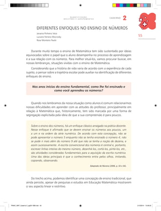 55
Q U A N T I F I C A Ç Ã O ,
R E G I S T R O S E A G R U P A M E N T O S
caderno
2
diferentes enfoques no Ensino de números
Janaina Pinheiro Vece
Luciane Ferreira Mocrosky
Rosa Monteiro Paulo
Durante muito tempo o ensino de Matemática tem sido sustentado por ideias
equivocadas sobre o papel que o aluno desempenha no processo de aprendizagem
e a sua relação com os números. Para melhor situá-los, vamos procurar buscar, em
nossas lembranças, situações vividas com o ensino de Matemática.
Considerando que a história de vida varia de acordo com a experiência de cada
sujeito, o pensar sobre a trajetória escolar pode auxiliar na identificação de diferentes
enfoques de ensino.
Nos anos inicias do ensino fundamental, como lhe foi ensinado e
como você aprendeu os números?
Quando nos lembramos da nossa situação como alunos é comum relacionarmos
nossas dificuldades em aprender com as atitudes do professor, principalmente em
relação à Matemática que, historicamente, tem sido marcada por uma forma de
segregação explicitada pela ideia de que a sua compreensão é para poucos.
Sobre o ensino dos números, há um enfoque clássico arraigado na prática docente.
Nesse enfoque é afirmado que se devem ensinar os números aos poucos, um
a um e na ordem da série numérica. De acordo com esta concepção, não se
pode apresentar o número 5 enquanto não se tenha ensinado o número 4; não
se pode ir mais além do número 9 até que não se tenha a noção de dezena, e
assim sucessivamente. A escrita convencional dos números é central e, portanto,
escrever linhas inteiras do mesmo número, desenhá-los, cortá-los, pintá-los, etc.,
são atividades consideradas fundamentais para a aquisição da escrita numérica.
Uma das ideias principais é que o conhecimento entra pelos olhos, imitando,
copiando, observando.
Adaptado de Moreno (2006, p. 43 e 44).
Do trecho acima, podemos identificar uma concepção de ensino tradicional, que
ainda persiste, apesar de pesquisas e estudos em Educação Matemática mostrarem
o seu aspecto linear e restritivo.
PNAIC_MAT_Caderno 2_pg001-088.indd 55 21/3/2014 15:58:33
 