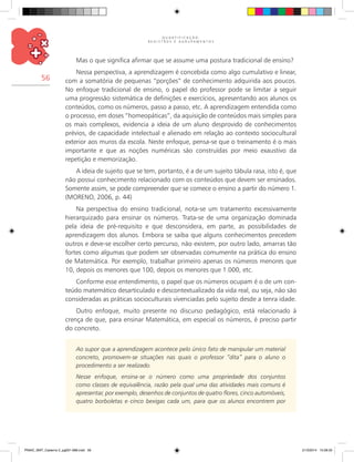 Q U A N T I F I C A Ç Ã O ,
R E G I S T R O S E A G R U P A M E N T O S
56
Mas o que significa afirmar que se assume uma postura tradicional de ensino?
Nessa perspectiva, a aprendizagem é concebida como algo cumulativo e linear,
com a somatória de pequenas “porções” de conhecimento adquirida aos poucos.
No enfoque tradicional de ensino, o papel do professor pode se limitar a seguir
uma progressão sistemática de definições e exercícios, apresentando aos alunos os
conteúdos, como os números, passo a passo, etc. A aprendizagem entendida como
o processo, em doses “homeopáticas”, da aquisição de conteúdos mais simples para
os mais complexos, evidencia a ideia de um aluno desprovido de conhecimentos
prévios, de capacidade intelectual e alienado em relação ao contexto sociocultural
exterior aos muros da escola. Neste enfoque, pensa-se que o treinamento é o mais
importante e que as noções numéricas são construídas por meio exaustivo da
repetição e memorização.
A ideia de sujeito que se tem, portanto, é a de um sujeito tábula rasa, isto é, que
não possui conhecimento relacionado com os conteúdos que devem ser ensinados.
Somente assim, se pode compreender que se comece o ensino a partir do número 1.
(Moreno, 2006, p. 44)
Na perspectiva do ensino tradicional, nota-se um tratamento excessivamente
hierarquizado para ensinar os números. Trata-se de uma organização dominada
pela ideia de pré-requisito e que desconsidera, em parte, as possibilidades de
aprendizagem dos alunos. Embora se saiba que alguns conhecimentos precedem
outros e deve-se escolher certo percurso, não existem, por outro lado, amarras tão
fortes como algumas que podem ser observadas comumente na prática do ensino
de Matemática. Por exemplo, trabalhar primeiro apenas os números menores que
10, depois os menores que 100, depois os menores que 1.000, etc.
Conforme esse entendimento, o papel que os números ocupam é o de um con-
teúdo matemático desarticulado e descontextualizado da vida real, ou seja, não são
consideradas as práticas socioculturais vivenciadas pelo sujeito desde a tenra idade.
Outro enfoque, muito presente no discurso pedagógico, está relacionado à
crença de que, para ensinar Matemática, em especial os números, é preciso partir
do concreto.
Ao supor que a aprendizagem acontece pelo único fato de manipular um material
concreto, promovem-se situações nas quais o professor “dita” para o aluno o
procedimento a ser realizado.
Nesse enfoque, ensina-se o número como uma propriedade dos conjuntos
como classes de equivalência, razão pela qual uma das atividades mais comuns é
apresentar, por exemplo, desenhos de conjuntos de quatro flores, cinco automóveis,
quatro borboletas e cinco bexigas cada um, para que os alunos encontrem por
PNAIC_MAT_Caderno 2_pg001-088.indd 56 21/3/2014 15:58:33
 
