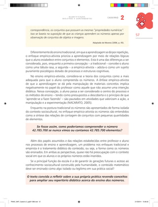 57
Q U A N T I F I C A Ç Ã O ,
R E G I S T R O S E A G R U P A M E N T O S
caderno
2
correspondência, os conjuntos que possuem as mesmas “propriedades numéricas”.
Isso se baseia na suposição de que as crianças aprendem os números apenas por
observação de conjuntos de objetos e imagens.
Adaptado de Moreno (2006, p. 45).
Diferentementedoensinotradicional,emqueaaprendizagemsedáporrepetição,
o enfoque empírico-ativista prioriza a aprendizagem por meio de relações lógicas
que o aluno estabelece entre conjuntos e elementos. Esta é uma das diferenças a ser
considerada, pois, enquanto a primeira concepção – a tradicional – concebe o aluno
como uma tábula rasa, a segunda – a empírico-ativista – adota-o como um sujeito
puramente psicológico dotado de processos e estruturas cognitivas.
No ensino empírico-ativista, considera-se a teoria dos conjuntos como a mais
adequada para que o aluno compreenda os números. A ênfase empírico-ativista
de que a aprendizagem se dá pela manipulação de materiais concretos implica
negativamente no papel do professor como aquele que não assume uma intenção
didática. Nessa concepção, o aluno passa a ser considerado o centro do processo e
os métodos de ensino – tendo como pressupostos a descoberta e o princípio de que
‘aprende-se a fazer fazendo’ – são pautados em atividades que valorizam a ação, a
manipulação e a experimentação (Nacarato, 2005).
Enquanto na postura tradicional os números são apresentados de forma isolada
do contexto sociocultural, no enfoque empírico-ativista os números são entendidos
como a síntese das relações de contagem de conjuntos com pequenas quantidades
de elementos.
Se fosse assim, como poderíamos compreender o número
42.785.700 se nunca vimos ou contamos 42.785.700 elementos?
Além dos papéis assumidos e das relações estabelecidas entre professor e aluno
nos processos de ensino e aprendizagem, um problema nos enfoques tradicional e
empirista é o tratamento didático do conteúdo, ou seja, a forma como os números
são ensinados. Em ambas as perspectivas, quase não há preocupação com o contexto
social em que os alunos e os próprios números estão inseridos.
Se a principal função da escola é a de garantir às gerações futuras o acesso ao
conhecimento sociocultural construído pela humanidade, o conteúdo matemático
deve ser ensinado como algo isolado ou legítimo em sua prática social?
O texto convida a refletir sobre a sua própria prática revendo conceitos
para ampliar seu repertório didático acerca do ensino dos números.
PNAIC_MAT_Caderno 2_pg001-088.indd 57 21/3/2014 15:58:33
 