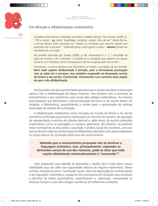 Q U A N T I F I C A Ç Ã O ,
R E G I S T R O S E A G R U P A M E N T O S
58
Em direção à alfabetização matemática
A palavra letramento é tradução da palavra inglesa literacy. Para Soares (2006, p.
170) o sufixo – cy indica “qualidade, condição, estado, fato de ser”. Desta forma,
o termo literacy está associado ao “estado ou condição que assume aquele que
aprende a ler e escrever”. Traduzido para o português o sufixo – mento remete ao
resultado de uma ação.
No sentido atribuído por Soares (2006, p.18), letramento é o “[...] resultado da
ação de ensinar a ler e escrever: o estado ou a condição que adquire um grupo
social ou um indivíduo como consequência de ter-se apropriado da escrita.”.
Entretanto, a autora destaca que letramento se refere à condição de ser letrado.
Nem todo sujeito alfabetizado é letrado, pois o letramento pressupõe
não só saber ler e escrever, mas também responder às demandas sociais
da leitura e da escrita. Concluindo, letramento é um conceito mais amplo
do que o de alfabetização.
As discussões até aqui apresentadas apontam que a escola não deve se preocupar
apenas com a alfabetização da língua materna, mas também com o processo de
entendimento e dos respectivos usos sociais dos códigos matemáticos. As mesmas
preocupações que demandam a democratização da leitura e da escrita devem ser
dirigidas a Matemática, possibilitando o acesso para a apropriação de práticas
associadas ao sistema de numeração.
A alfabetização matemática como iniciação ao mundo da leitura e da escrita
aritmética contempla as primeiras construções do conceito de número, da aquisição
da representação numérica do sistema decimal e, além disso, de outros conteúdos
matemáticos como as operações e a própria geometria. No entanto, no presente
texto restringimos as discussões à aquisição e prática social dos números, uma vez
que os demais cadernos de formação de Matemática abordam com aprofundamento
os outros blocos de conteúdos desta área de conhecimento.
Sabendo que o numeramento pressupõe não só dominar a
linguagem aritmética, mas, principalmente, responder às
demandas sociais do uso dos números, pode-se dizer que todo
sujeito alfabetizado matematicamente é “numerado”?
Estar preparado para atender às demandas e tarefas face à vida diária requer
habilidades que vão além das capacidades básicas do registro matemático. Nesse
sentido, entende-se como “numerado” quem, além da elaboração do conhecimento
e da linguagem matemática, engaja-se com autonomia em situações que envolvam
o domínio de dados quantitativos, quantificáveis e, sobretudo, compreende as
diversas funções e usos dos códigos numéricos em diferentes contextos.
PNAIC_MAT_Caderno 2_pg001-088.indd 58 21/3/2014 15:58:33
 