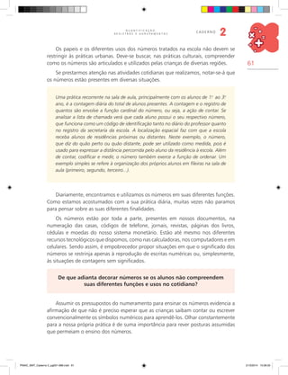 61
Q U A N T I F I C A Ç Ã O ,
R E G I S T R O S E A G R U P A M E N T O S
caderno
2
Os papeis e os diferentes usos dos números tratados na escola não devem se
restringir às práticas urbanas. Deve-se buscar, nas práticas culturais, compreender
como os números são articulados e utilizados pelas crianças de diversas regiões.
Se prestarmos atenção nas atividades cotidianas que realizamos, notar-se-á que
os números estão presentes em diversas situações.
Uma prática recorrente na sala de aula, principalmente com os alunos de 1.o
ao 3.o
ano, é a contagem diária do total de alunos presentes. A contagem e o registro de
quantos são envolve a função cardinal do número, ou seja, a ação de contar. Se
analisar a lista de chamada verá que cada aluno possui o seu respectivo número,
que funciona como um código de identificação tanto no diário do professor quanto
no registro da secretaria da escola. A localização espacial faz com que a escola
receba alunos de residências próximas ou distantes. Neste exemplo, o número,
que diz do quão perto ou quão distante, pode ser utilizado como medida, pois é
usado para expressar a distância percorrida pelo aluno da residência à escola. Além
de contar, codificar e medir, o número também exerce a função de ordenar. Um
exemplo simples se refere à organização dos próprios alunos em fileiras na sala de
aula (primeiro, segundo, terceiro...).
Diariamente, encontramos e utilizamos os números em suas diferentes funções.
Como estamos acostumados com a sua prática diária, muitas vezes não paramos
para pensar sobre as suas diferentes finalidades.
Os números estão por toda a parte, presentes em nossos documentos, na
numeração das casas, códigos de telefone, jornais, revistas, páginas dos livros,
cédulas e moedas do nosso sistema monetário. Estão até mesmo nos diferentes
recursos tecnológicos que dispomos, como nas calculadoras, nos computadores e em
celulares. Sendo assim, é empobrecedor propor situações em que o significado dos
números se restrinja apenas à reprodução de escritas numéricas ou, simplesmente,
às situações de contagens sem significados.
De que adianta decorar números se os alunos não compreendem
suas diferentes funções e usos no cotidiano?
Assumir os pressupostos do numeramento para ensinar os números evidencia a
afirmação de que não é preciso esperar que as crianças saibam contar ou escrever
convencionalmente os símbolos numéricos para aprendê-los. Olhar constantemente
para a nossa própria prática é de suma importância para rever posturas assumidas
que permeiam o ensino dos números.
PNAIC_MAT_Caderno 2_pg001-088.indd 61 21/3/2014 15:58:33
 