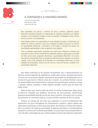 Q U A N T I F I C A Ç Ã O ,
R E G I S T R O S E A G R U P A M E N T O S
62
A contagem e o universo infantil
Luciane Ferreira Mocrosky
Rosa Monteiro Paulo
Simone Dias da Silva
Para possibilitar aos alunos a vivência do senso numérico, podemos propor
diferentes situações baseadas na observação de coleções compostas por objetos
variados, como materiais escolares, frutas, brinquedos, embalagens vazias, dentre
outros que tiver à sua disposição.
Esses objetos podem ser organizados em duas coleções formadas, inicialmente, por
objetos da mesma natureza, como duas coleções de palitos de giz de cor branca
em quantidades diferentes. A intenção é a de manter a atenção dos alunos nas
quantidades apresentadas e não na aparência dos objetos.
Com as coleções organizadas, proponha aos alunos que indiquem a coleção que
apresenta o maior número de elementos utilizando apenas a observação. Isso pode
ser feito várias vezes propondo elementos e quantidades diferentes. Em outros
momentos é interessante fazer a variação dos elementos entre coleções e na mesma
coleção, como duas coleções de brinquedos em quantidades diferentes ou duas
coleções de brinquedos, sendo uma de menina e outra de menino, também com
quantidades diferentes.
Nos textos anteriores já foi possível compreender que o desenvolvimento da
ideia de número depende de experiências vividas pela criança. Tal desenvolvimento
inicia-se com as primeiras relações matemáticas que podem ser estabelecidas com o
mundo em que vivemos. Mesmo antes de ir à escola, no contexto familiar e social,
há oportunidades para experimentar o processo de quantificação, levando a criança
a agrupar, separar, comparar e dividir objetos variados, mesmo que ela ainda não
saiba contar.
Pode-se dizer que, mesmo antes de entrar no ensino fundamental, toda criança
já vivenciou situações que podemos denominar de pré-numéricas, identificando
pequenas quantidades fazendo uso do seu senso numérico. O contato com os nomes
dos números em momentos lúdicos e sociais também acontece de forma variada.
Embora as crianças de seis anos que ingressam no ensino fundamental não
apresentem um grau homogêneo de conhecimento numérico, alguns saberes são
observáveis neste grupo: a) há crianças que dizem, de memória, os nomes de números
sem, no entanto, ter noção de quantidade; b) algumas não fazem a correspondência
da palavra-número com a referida quantidade; c) outras fazem essa correspondência,
mas não têm a percepção de que a última palavra-número da sequência representa
PNAIC_MAT_Caderno 2_pg001-088.indd 62 21/3/2014 15:58:33
 