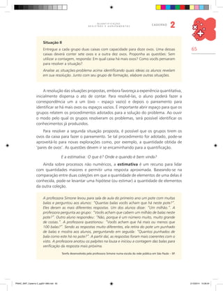65
Q U A N T I F I C A Ç Ã O ,
R E G I S T R O S E A G R U P A M E N T O S
caderno
2
Situação II
Entregue a cada grupo duas caixas com capacidade para doze ovos. Uma dessas
caixas deverá conter sete ovos e a outra dez ovos. Proponha as questões: Sem
utilizar a contagem, responda: Em qual caixa há mais ovos? Como vocês pensaram
para resolver a situação?
Analise as situações-problema acima identificando quais ideias os alunos revelam
em sua resolução. Junto com seu grupo de formação, elabore outras situações.
A resolução das situações propostas, embora favoreça a experiência quantitativa,
inicialmente dispensa o ato de contar. Para resolvê-las, o aluno poderá fazer a
correspondência um a um (ovo – espaço vazio) e depois o pareamento para
identificar se há mais ovos ou espaços vazios. É importante abrir espaço para que os
grupos relatem os procedimentos adotados para a solução do problema. Ao ouvir
o modo pelo qual os grupos resolveram os problemas, será possível identificar os
conhecimentos já produzidos.
Para resolver a segunda situação proposta, é possível que os grupos tirem os
ovos da caixa para fazer o pareamento. Se tal procedimento for adotado, pode-se
aproveitá-lo para novas explorações como, por exemplo, a quantidade obtida de
‘pares de ovos’. As questões devem ir se encaminhando para a quantificação.
E a estimativa: O que é? Onde e quando é bem vinda?
Ainda sobre processos não numéricos, a estimativa é um recurso para lidar
com quantidades maiores e permitir uma resposta aproximada. Baseando-se na
comparação entre duas coleções em que a quantidade de elementos de uma delas é
conhecida, pode-se levantar uma hipótese (ou estimar) a quantidade de elementos
da outra coleção.
A professora Simone levou para sala de aula do primeiro ano um pote com muitas
balas e perguntou aos alunos: “Quantas balas vocês acham que há neste pote?”.
Eles deram as mais diferentes respostas. Um dos alunos disse: “Um milhão.”. A
professora pergunta ao grupo: “Vocês acham que cabem um milhão de balas neste
pote?”. Outro aluno respondeu: “Não, porque é um número muito, muito grande
de coisas.”. A professora questionou: “Vocês acham que há mais ou menos que
100 balas?”. Sendo as respostas muito diferentes, ela retira do pote um punhado
de balas e mostra aos alunos, perguntando em seguida: “Quantos punhados de
bala como este há no pote?”. A partir daí, as respostas foram mais coerentes com o
visto. A professora anotou os palpites na lousa e iniciou a contagem das balas para
verificação da resposta mais próxima.
Tarefa desenvolvida pela professora Simone numa escola da rede pública em São Paulo – SP.
PNAIC_MAT_Caderno 2_pg001-088.indd 65 21/3/2014 15:58:34
 
