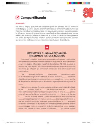 69
Q U A N T I F I C A Ç Ã O ,
R E G I S T R O S E A G R U P A M E N T O S
caderno
2
Compartilhando
Atividade 1
No texto a seguir, que pode ser adaptado para ser aplicado na sua turma de
alfabetização, há várias lacunas a serem completadas com informações numéricas.
Preencha individualmente as lacunas e, em seguida, converse com seus colegas sobre
as diferentes formas de preenchimento. Aprofunde a discussão explicando porque
decidiu por uma dada palavra ao preencher as lacunas. A partir das ideias presentes
nos textos do “Aprofundando o Tema”, explore o máximo de significados possíveis
que o número pode assumir nas mais diferentes situações do cotidiano.
Matemática e Língua Portuguesa:
integrando textos e números
Procurando estabelecer uma relação apropriada entre linguagem e matemática,
uma professora do Ensino Fundamental reproduziu no quadro um texto que constava
em um livro didático (Matemática Hoje é Feita Assim, Editora FTD, 2000 de autoria de
Antonio José Lopes Bigode), solicitando que os alunos preenchessem as lacunas com
os números que achassem que combinavam com o que o texto comunicava. O texto
era o seguinte:
“Na semanadeabril,numa feira,cercade pessoasparticiparam
da reunião da Associação de Pais e Mestres da escola. Na reunião, itens foram
discutidos, enquanto os presentes consumiam salgadinhos e garrafas
de refrigerante. O ponto principal da reunião foi a organização das festas juninas de
.
Falaram pais que fizeram propostas e decidiram que a festa será realizada
no dia de junho. Depois de dias do início das aulas, e a dias do
início das férias de julho. Espera-se a participação na festa de cerca de pessoas
entre pais, alunos, familiares e amigos. Foram previstas barracas de diversão
e barracas de comes e bebes. O ponto alto da festa vai ser a quadrilha com
alunos participantes, bem mais do que os do ano passado. Pretende-se
que seja uma festa muito bem organizada, pois coincidirá com o aniversário
da escola. O coordenador da reunião fez uma arrecadação entre os presentes obtendo
reais para iniciar os preparativos. Serão necessários ainda reais para
montar tudo, comprar os comes, enfeitar etc. Cobrando por convite, esperam
PNAIC_MAT_Caderno 2_pg001-088.indd 69 21/3/2014 15:58:34
 