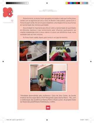 Q U A N T I F I C A Ç Ã O ,
R E G I S T R O S E A G R U P A M E N T O S
72
Posteriormente, os alunos foram agrupados em duplas e cada qual confeccionou
cartões com os algarismos de zero a nove, em Braille e indo-arábico, usando E.V.A. e
fichas de papel cartão. Isto serviria para estabelecer uma relação entre as duas formas
de representação das mesmas quantidades.
Essa atividade foi importante para discutir sobre a representação de quantidades
de diferentes maneiras e cujo conhecimento pode influenciar positivamente nas
relações estabelecidas entre o aluno vidente e o aluno com deficiência visual, numa
sociedade cada vez mais inclusiva.
As fichas foram usadas, depois, para construir um jogo da memória.
*Atividade desenvolvida pela professora: Cácia da Silva Cortes, da Escola
Estadual de Educação Básica Prof.ª Margarida Lopes (Santa Maria – RS), com
a colaboração das acadêmicas Patrícia Perlin e Paula Lucion, do projeto Clube
de Matemática/GEPEMat/UFSM/Obeduc-CAPES.
Arquivodosautores
Arquivodosautores
Arquivodosautores
PNAIC_MAT_Caderno 2_pg001-088.indd 72 21/3/2014 15:58:47
 