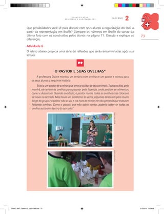 73
Q U A N T I F I C A Ç Ã O ,
R E G I S T R O S E A G R U P A M E N T O S
caderno
2
Que possibilidades você vê para discutir com seus alunos a organização do SND a
partir da representação em Braille? Compare os números em Braille do cartaz da
última foto com os construídos pelos alunos na página 71. Discuta e explique as
diferenças.
Atividade 6
O relato abaixo propicia uma série de reflexões que serão encaminhadas após sua
leitura.
O Pastor e Suas Ovelhas*
A professora Diaine montou um cenário com ovelhas e um pastor e contou para
os seus alunos a seguinte história:
Existiaumpastordeovelhasqueamavacuidardeseusanimais.Todososdias,pela
manhã, ele levava as ovelhas para passear pela fazenda, onde podiam se alimentar,
correr e descansar. Quando anoitecia, o pastor reunia todas as ovelhas e as colocava
de novo no cercado. Mas havia um problema: às vezes, algumas delas iam para muito
longe do grupo e o pastor não as via e, na hora de entrar, ele não percebia que estavam
faltando ovelhas. Como o pastor, que não sabia contar, poderia saber se todas as
ovelhas estavam dentro do cercado?
ArquivodosautoresArquivodosautores
PNAIC_MAT_Caderno 2_pg001-088.indd 73 21/3/2014 15:58:48
 