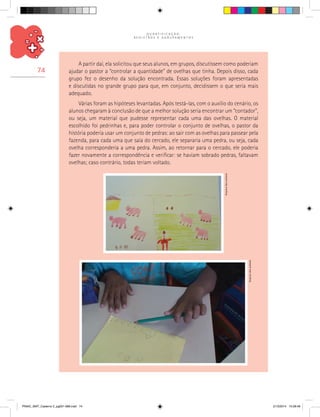 Q U A N T I F I C A Ç Ã O ,
R E G I S T R O S E A G R U P A M E N T O S
74
A partir daí, ela solicitou que seus alunos, em grupos, discutissem como poderiam
ajudar o pastor a “controlar a quantidade” de ovelhas que tinha. Depois disso, cada
grupo fez o desenho da solução encontrada. Essas soluções foram apresentadas
e discutidas no grande grupo para que, em conjunto, decidissem o que seria mais
adequado.
Várias foram as hipóteses levantadas. Após testá-las, com o auxílio do cenário, os
alunos chegaram à conclusão de que a melhor solução seria encontrar um “contador”,
ou seja, um material que pudesse representar cada uma das ovelhas. O material
escolhido foi pedrinhas e, para poder controlar o conjunto de ovelhas, o pastor da
história poderia usar um conjunto de pedras: ao sair com as ovelhas para passear pela
fazenda, para cada uma que saía do cercado, ele separaria uma pedra, ou seja, cada
ovelha corresponderia a uma pedra. Assim, ao retornar para o cercado, ele poderia
fazer novamente a correspondência e verificar: se haviam sobrado pedras, faltavam
ovelhas; caso contrário, todas teriam voltado.
Arquivodosautores
Arquivodosautores
PNAIC_MAT_Caderno 2_pg001-088.indd 74 21/3/2014 15:58:49
 