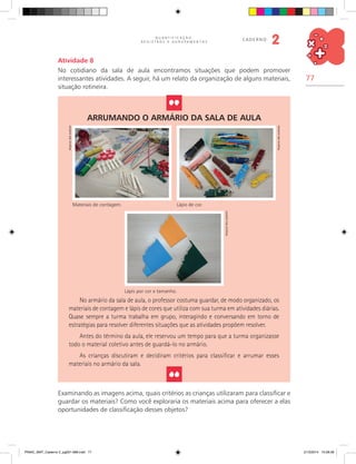 77
Q U A N T I F I C A Ç Ã O ,
R E G I S T R O S E A G R U P A M E N T O S
caderno
2
Arrumando o armário da sala de aula
Lápis por cor e tamanho.
Materiais de contagem. Lápis de cor.
No armário da sala de aula, o professor costuma guardar, de modo organizado, os
materiais de contagem e lápis de cores que utiliza com sua turma em atividades diárias.
Quase sempre a turma trabalha em grupo, interagindo e conversando em torno de
estratégias para resolver diferentes situações que as atividades propõem resolver.
Antes do término da aula, ele reservou um tempo para que a turma organizasse
todo o material coletivo antes de guardá-lo no armário.
As crianças discutiram e decidiram critérios para classificar e arrumar esses
materiais no armário da sala.
Examinando as imagens acima, quais critérios as crianças utilizaram para classificar e
guardar os materiais? Como você exploraria os materiais acima para oferecer a elas
oportunidades de classificação desses objetos?
Arquivodosautores
Arquivodosautores
Arquivodosautores
Atividade 8
No cotidiano da sala de aula encontramos situações que podem promover
interessantes atividades. A seguir, há um relato da organização de alguns materiais,
situação rotineira.
PNAIC_MAT_Caderno 2_pg001-088.indd 77 21/3/2014 15:58:58
 