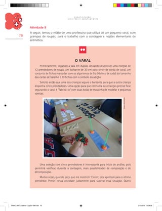 Q U A N T I F I C A Ç Ã O ,
R E G I S T R O S E A G R U P A M E N T O S
78
Atividade 9
A seguir, temos o relato de uma professora que utiliza de um pequeno varal, com
grampos de roupas, para o trabalho com a contagem e noções elementares de
aritmética.
O Varal
Primeiramente, organizo a sala em duplas, deixando disponível uma coleção de
12 prendedores de roupa, um barbante de 30 cm para servir de corda de varal, um
conjunto de fichas marcadas com os algarismos de 0 a 9 (cinco de cada) do tamanho
das cartas de baralho e 10 fichas com o símbolo da adição.
Solicito então que uma das crianças segure o barbante para que a outra criança
disponha cinco prendedores. Uma opção para que nenhuma das crianças precise ficar
segurando o varal é “fabricá-lo” com duas bolas de massinha de modelar e pequenas
varetas:
Uma coleção com cinco prendedores é interessante para início de análise, pois
permitirá verificar, durante a contagem, mais possibilidades de composição e de
decomposição.
Muitas vezes, quando peço que me mostrem “cinco”, eles apontam para o último
prendedor. Pensei nessa atividade justamente para superar essa situação. Quero
Arquivodosautores
PNAIC_MAT_Caderno 2_pg001-088.indd 78 21/3/2014 15:58:59
 
