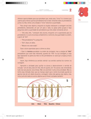 79
Q U A N T I F I C A Ç Ã O ,
R E G I S T R O S E A G R U P A M E N T O S
caderno
2
oferecer oportunidades para que percebam que, neste caso, “cinco” é o número que
usamos para indicar quantos prendedores há no todo. Tomando todos os prendedores
juntos na mão, temos uma coleção e “cinco” descreve a quantidade.
Para atingir esse objetivo, enquanto as duplas realizavam a contagem oral dos
prendedores, deslocando um por um para o lado, eu passo pelos grupos e faço
perguntas sobre a quantidade de prendedores que eles estão nomeando até ali.
– “Um, dois, três...” contavam dois alunos, enquanto um ia apontando para os
prendedores e o outro enunciava verbalmente o nome de uma quantidade na ordem,
a partir de “Um”.
– “Três prendedores?” eu perguntei.
– “Sim”, disse um deles.
– “Mostre-me onde estão”.
Caso o aluno apontasse para o último eu dizia:
– Esse é o terceiro prendedor na ordem da contagem, mas a coleção de “três”
prendedores que você está indicando, quando diz “três” na sua contagem, é essa
aqui (apoiando na palma da mão os três prendedores no varal que a dupla já havia
contado).
Assim, faço referência ao sentido ordinal e ao sentido cardinal do número na
contagem.
Aproveito a atividade para auxiliar os alunos a desenvolverem o sentido de
inclusão “um em dois, dois em três, três em quatro, etc”. Os alunos vão entendendo
tudo isso aos poucos. Leva tempo. Não vai acontecer numa única atividade. Mas eu
tenho essa intenção clara: que as crianças vejam que o nome enunciado quando se
aponta mais de um objeto durante a contagem indica não apenas esse objeto, mas,
inclui junto de todos os outros objetos que já foram contados também!
Um Dois Três Quatro Cinco
5
CarlosCesarSalvadori
PNAIC_MAT_Caderno 2_pg001-088.indd 79 21/3/2014 15:58:59
 