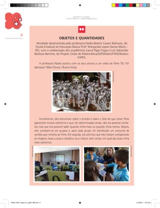 Q U A N T I F I C A Ç Ã O ,
R E G I S T R O S E A G R U P A M E N T O S
8
Objetos e Quantidades
Atividade desenvolvida pela professora Nadia Beatriz Casani Belinazo, da
Escola Estadual de Educação Básica Prof.a
Margarida Lopes (Santa Maria –
RS), com a colaboração dos acadêmicos Laura Pippi Fraga e Luís Sebastião
Barbosa Bemme, do Projeto Clube de Matemática/GEPEMat/UFSM/Obeduc-
CAPES.
A professora Nadia assistiu com os seus alunos a um vídeo do filme “Os 101
dálmatas” (Walt Disney / Buena Vista).
Inicialmente, eles discutiram sobre o enredo e sobre o fato de que nesse filme
apareciam muitos cachorros e que, em determinadas cenas, não era possível contá-
los, mas que era possível saber quando tinha mais ou quando tinha menos. Depois,
eles juntaram-se em grupos e, para cada grupo, foi distribuído um conjunto de
cartões que remetia ao filme. Em seguida, ela solicitou que eles fossem comparando
as imagens, duas a duas e desafiou-os a indicar, sem contar, em qual das duas tinha
mais cachorros.
Arquivodosautores
Arquivodosautores
Arquivodosautores
PNAIC_MAT_Caderno 2_pg001-088.indd 8 21/3/2014 15:57:26
 