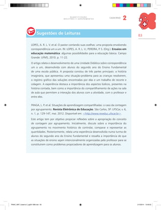 83
Q U A N T I F I C A Ç Ã O ,
R E G I S T R O S E A G R U P A M E N T O S
caderno
2
Sugestões de Leituras
LOPES, A. R. L. V. et al. O pastor contando suas ovelhas: uma proposta envolvendo
correspondência um a um. IN: LOPES, A. R. L. V.; PEREIRA, P. S. (Org.). Ensaios em
educação matemática: algumas possibilidades para a educação básica. Campo
Grande: UFMS, 2010. p. 11-22.
O artigo relata o desenvolvimento de uma Unidade Didática sobre correspondência
um a um, desenvolvida com alunos do segundo ano do Ensino Fundamental
de uma escola pública. A proposta constou de três partes principais: a história
imaginária, que apresentou uma situação-problema para as crianças resolverem,
o registro gráfico das soluções encontradas por elas e um trabalho de recorte e
colagem. A experiência destaca a importância dos aspectos lúdicos, presentes na
história contada, bem como a importância do compartilhamento de ações na sala
de aula que permitem a interação dos alunos com a atividade, com o professor e
entre eles.
FRAGA, L. P. et al. Situações de aprendizagem compartilhadas: o caso da contagem
por agrupamento. Revista Eletrônica de Educação. São Carlos, SP: UFSCar, v. 6,
n. 1, p. 129-147, mai. 2012. Disponível em: <http://www.reveduc.ufscar.br>.
Este artigo tem por objetivo propiciar reflexões sobre a apropriação do conceito
de contagem por agrupamento. Inicialmente, discute sobre a importância do
agrupamento no movimento histórico de controlar, comparar e representar as
quantidades. Posteriormente, relata uma experiência desenvolvida numa turma de
alunos do segundo ano do Ensino Fundamental e ressalta a importância de que
as situações de ensino sejam intencionalmente organizadas pelo professor para se
constituírem como problemas propiciadores de aprendizagem para os alunos.
PNAIC_MAT_Caderno 2_pg001-088.indd 83 21/3/2014 15:59:03
 